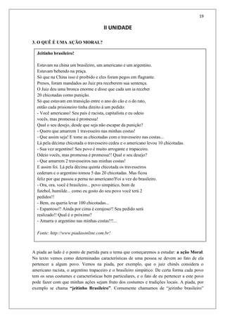 19
Jeitinho brasileiro!
Estavam na china um brasileiro, um americano e um argentino.
Estavam bebendo na praça.
Só que na China isso é proibido e eles foram pegos em flagrante.
Presos, foram mandados ao Juiz pra receberem sua sentença.
O Juiz deu uma bronca enorme e disse que cada um ia receber
20 chicotadas como punição.
Só que estavam em transição entre o ano do cão e o do rato,
então cada prisioneiro tinha direito à um pedido:
- Você americano! Seu país é racista, capitalista e eu odeio
vocês, mas promessa é promessa!
Qual o seu desejo, desde que seja não escapar da punição?
- Quero que amarrem 1 travesseiro nas minhas costas!
- Que assim seja! E tome as chicotadas com o travesseiro nas costas...
Lá pela décima chicotada o travesseiro cedeu e o americano levou 10 chicotadas.
- Sua vez argentino! Seu povo é muito arrogante e trapaceiro.
Odeio vocês, mas promessa é promessa!! Qual o seu desejo?
- Que amarrem 2 travesseiros nas minhas costas!
E assim foi. Lá pela décima quinta chicotada os travesseiros
cederam e o argentino tomou 5 das 20 chicotadas. Mas ficou
feliz por que passou a perna no americano!Foi a vez do brasileiro.
- Ora, ora, você é brasileiro... povo simpático, bom de
futebol, humilde... como eu gosto do seu povo você terá 2
pedidos!!
- Bem, eu queria levar 100 chicotadas...
- Espantoso!! Ainda por cima é corajoso!! Seu pedido será
realizado!! Qual é o próximo?
- Amarra o argentino nas minhas costas!!!...
Fonte: http://www.piadasonline.com.br!
II UNIDADE
3. O QUÊ É UMA AÇÃO MORAL?
A piada ao lado é o ponto de partida para o tema que começaremos a estudar: a ação Moral.
No texto vemos como determinadas características de uma pessoa se devem ao fato de ela
pertencer a algum povo. Vemos na piada, por exemplo, que o juiz chinês considera o
americano racista, o argentino trapaceiro e o brasileiro simpático. De certa forma cada povo
tem os seus costumes e características bem particulares, e o fato de eu pertencer a este povo
pode fazer com que minhas ações sejam fruto dos costumes e tradições locais. A piada, por
exemplo se chama “jeitinho Brasileiro”. Comumente chamamos de “jeitinho brasileiro”
 