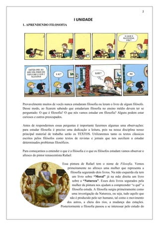 2
I UNIDADE
1. APRENDENDO FILOSOFIA
Provavelmente muitos de vocês nunca estudaram filosofia ou leram o livro de algum filósofo.
Desse modo, ao ficarem sabendo que estudariam filosofia no ensino médio devem ter se
perguntado: O que é filosofia? O que nós vamos estudar em filosofia? Alguns podem estar
curiosos e outros preocupados.
Antes de respondermos essas perguntas é importante fazermos algumas uma observações:
para estudar filosofia é preciso uma dedicação a leitura, pois na nossa disciplina nosso
principal material de trabalho serão os TEXTOS. Utilizaremos tanto os textos clássicos
escritos pelos filósofos como textos de revistas e jornais que nos auxiliem a estudar
determinados problemas filosóficos.
Para começarmos a entender o que é a filosofia e o que os filósofos estudam vamos observar o
afresco do pintor renascentista Rafael:
Essa pintura de Rafael tem o nome de Filosofia. Vemos
primeiramente no afresco uma mulher que representa a
filosofia segurando dois livros. Na mão esquerda ela tem
um livro sobre “Moral” já na mão direita um livro
sobre a “Natureza”. Esses dois livros segurados pela
mulher da pintura nos ajudam a compreender “o quê” a
filosofia estuda. A filosofia surgiu primeiramente como
uma investigação da Natureza, ou seja, tudo aquilo que
não é produzido pelo ser humano, tal como o movimento
dos astros, a cheia dos rios, a mudança das estações.
Posteriormente a filosofia passou a se interessar pelo estudo do
 