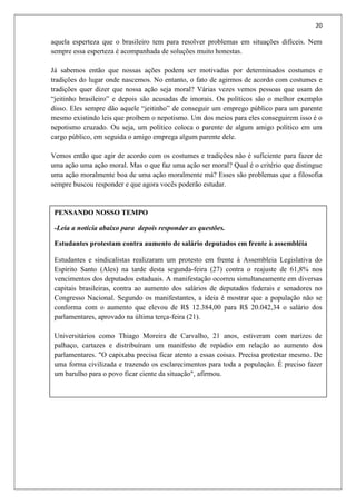 20
PENSANDO NOSSO TEMPO
-Leia a notícia abaixo para depois responder as questões.
Estudantes protestam contra aumento de salário deputados em frente à assembléia
Estudantes e sindicalistas realizaram um protesto em frente à Assembleia Legislativa do
Espírito Santo (Ales) na tarde desta segunda-feira (27) contra o reajuste de 61,8% nos
vencimentos dos deputados estaduais. A manifestação ocorreu simultaneamente em diversas
capitais brasileiras, contra ao aumento dos salários de deputados federais e senadores no
Congresso Nacional. Segundo os manifestantes, a ideia é mostrar que a população não se
conforma com o aumento que elevou de R$ 12.384,00 para R$ 20.042,34 o salário dos
parlamentares, aprovado na última terça-feira (21).
Universitários como Thiago Moreira de Carvalho, 21 anos, estiveram com narizes de
palhaço, cartazes e distribuíram um manifesto de repúdio em relação ao aumento dos
parlamentares. "O capixaba precisa ficar atento a essas coisas. Precisa protestar mesmo. De
uma forma civilizada e trazendo os esclarecimentos para toda a população. É preciso fazer
um barulho para o povo ficar ciente da situação", afirmou.
aquela esperteza que o brasileiro tem para resolver problemas em situações difíceis. Nem
sempre essa esperteza é acompanhada de soluções muito honestas.
Já sabemos então que nossas ações podem ser motivadas por determinados costumes e
tradições do lugar onde nascemos. No entanto, o fato de agirmos de acordo com costumes e
tradições quer dizer que nossa ação seja moral? Várias vezes vemos pessoas que usam do
“jeitinho brasileiro” e depois são acusadas de imorais. Os políticos são o melhor exemplo
disso. Eles sempre dão aquele “jeitinho” de conseguir um emprego público para um parente
mesmo existindo leis que proíbem o nepotismo. Um dos meios para eles conseguirem isso é o
nepotismo cruzado. Ou seja, um político coloca o parente de algum amigo político em um
cargo público, em seguida o amigo emprega algum parente dele.
Vemos então que agir de acordo com os costumes e tradições não é suficiente para fazer de
uma ação uma ação moral. Mas o que faz uma ação ser moral? Qual é o critério que distingue
uma ação moralmente boa de uma ação moralmente má? Esses são problemas que a filosofia
sempre buscou responder e que agora vocês poderão estudar.
 