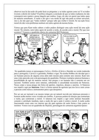 22
observar essa lei da razão ele pode fazer as perguntas: e se todos agirem como eu? E se todos
tiverem o direito de roubar? O político chegará a conclusão de que se todos roubarem ele não
conseguirá nem manter a posse daquilo que roubou. Logo, ele não vai querer que todos ajam
de maneira semelhante. A razão o diz que o seu modo de agir não pode se tornar universal,
isto é, ele não quer que “todos roubem” porque sabe que roubar é imoral. Se sua ação fosse
moral ele não veria problemas nenhum em todos agirem da mesma forma.
Vemos que para Kant todos sabem e todos podem distinguir uma ação moral de uma ação
imoral. No entanto, nem todos agem de acordo a razão, de acordo com a moral. Por que isso
acontece? Vejamos o quadrinho abaixo do cartunista Bill Watterson.
No quadrinho temos os personagens Calvin e Hobbes (Calvin e Haroldo na versão traduzida
para o português). Calvin é o garotinho, Hobbes o tigre. Na tirinha Hobbes diz duvidar que o
ser humano precise de alguma coisa além dele mesmo para cometer atos imorais. Kant tem
uma visão parecida com a do personagem do quadrinho. Pertence à própria natureza humana a
possibilidade de agir de maneira imoral. Isto porque o ser humano não é somente um ser
racional. Também somos seres naturais, submetidos à causalidade necessária da Natureza.
Nosso corpo e nossa psique são feitos de apetites, impulsos, desejos e paixões. A Natureza
nos impele a agir por interesse. Este é a forma natural do egoísmo que nos leva a usar coisas
e pessoas como meios e instrumentos para o que desejamos.
Por ser um ser racional e ao mesmo tempo um ser natural movido por interesses pessoais o
homem acaba muitas vezes vivendo um conflito. A pessoas podem ter desejos que contrariam
a razão, que contrariam a moral. A natureza nos impele a agir como animais buscando
somente a satisfação imediata, mais a razão diz que a ação é contra a moral. A razão acaba
funcionando como uma voz interior que diz para agirmos de outra forma e luta contra os
instintos. Vemos isso no quadrinho da Mafalda, personagem do cartunista argentino Quino:
 