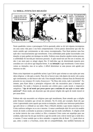 23
3.2. MORAL, INTENÇÃO E RELIGIÃO
Neste quadrinho vemos o personagem Calvin querendo saber se ele terá alguma recompensa
em uma outra vida para o seu bom comportamento. Calvin parece demonstrar que não faz
muito sentido agir corretamente se não somos recompensados. Para Kant praticar uma boa
ação não é necessariamente agir moralmente. Uma celebridade pode ajudar necessitados com
doações só para ganhar um destaque na mídia. Embora essas doações ajudem muitas pessoas,
a celebridade foi movida por interesses pessoais. A ação moral tem um fim em si mesmo, ela
não é um meio para se atingir algum fim. O indivíduo age de determinada maneira pois
considera ser o seu dever agir daquela forma. A sua intenção é agir moralmente. Como nunca
vemos as intenções, mas só as ações, é difícil determinar se uma pessoa está agindo por
interesse ou não.
Outra coisa importante no quadrinho acima é que Calvin quer orientar as suas ações por uma
ideia religiosa: a vida após a morte. Para ele se houver uma vida depois da morte vale a pena
agir corretamente, se não houver não vale. Esta situação lembra a famosa frase de Dostoievski
presente no seu romance Os irmãos Kamarazov: “Se Deus não existe, tudo é permitido”. No
entanto, para Kant ideias e princípios religiosos não são necessários para o homem agir
moralmente. Na razão o homem já encontra um critério para a ação moral, o imperativo
categórico: “Age de tal modo que possa querer que a máxima de sua ação se torne valor
universal”. Deste modo, um descrente que não possui religião não agirá de modo imoral só
por causa disso.
Embora não seja necessário ser religioso para agir moralmente, Kant entende que a religião
pode fornecer exemplos que sirvam de estímulo. Na fé cristã, por exemplo, Kant diz que
cristo é apresentado como aquele que resiste as tentações, sacrifica seus interesses particulares
age pelo dever e o difundi ao seu redor. Para o filósofo alemão o que menos importa é se o
Cristo realizava milagres ou se era o messias. A maior contribuição dele foi servir de modelo
moral, de modo a estimular as pessoas a tentarem agir de modo semelhante. A religião cristã
ao incitar (através dos seus credos) os fiéis a tomarem Cristo como um arquétipo para sua
conduta, nada mais faz do que incitá-los a agir de acordo com o dever moral que a razão dá a
si mesma. É nesse sentido que se deve entender o seguinte dito de Kant: “[...] pode dizer-se
que, entre a razão e a Escritura, existe não só compatibilidade, mas também harmonia de
 