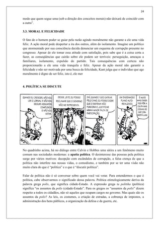 24
modo que quem segue uma (sob a direção dos conceitos morais) não deixará de coincidir com
a outra”.
3.3. MORAL E FELICIDADE
O fato de o homem poder se guiar pela razão agindo moralmente não garante a ele uma vida
feliz. A ação moral pode despertar a ira dos outros, além do isolamento. Imagine um político
que atormentado por sua consciência decida denunciar um esquema de corrupção presente no
congresso. Apesar de ele tomar essa atitude com satisfação, pois sabe que é a coisa certa a
fazer, as conseqüências que cairão sobre ele podem ser terríveis: perseguição, ameaças a
familiares, isolamento, expulsão do partido. Tais consequências com certeza não
proporcionarão a ele uma vida tranquila e feliz. Apesar da ação moral não garantir a
felicidade e não ser motivada por uma busca da felicidade, Kant julga que o indivíduo que age
moralmente é digno de ser feliz, isto é, ele mer
4. POLÍTICA SE DISCUTE
No quadrinho acima, há no diálogo entre Calvin e Hobbes uma sátira a um fenômeno muito
comum nas sociedades modernas: a apatia política. O desinteresse das pessoas pela política
surge por vários motivos: decepção com escândalos de corrupção, a falsa crença de que a
política não interfere nas nossas vidas, o comodismo, e também por se ter uma visão não
muito clara do que é “política” e o que é “discutir política”.
Falar de política não é só conversar sobre quem você vai votar. Para entendermos o que é
política, cabe observarmos o significado dessa palavra. Política etimologicamente deriva da
palavra grega polis, que significa cidade-Estado. A expressão grega ta politika (política)
significa “os assuntos da polis (cidade-Estado”. Para os gregos os “assuntos da polis” dizem
respeito a todos os cidadãos, não só aqueles que ocupam cargos no governo. Mas quais são os
assuntos da polis? As leis, os costumes, a criação de estradas, a cobrança de impostos, a
administração dos bens públicos, a organização da defesa e da guerra, etc.
 