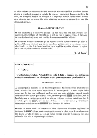 25
ESTUDO DIRIGIDO
 TEXTO 1
- O texto abaixo do italiano Noberto Bobbio trata da falta de interesse pela política nas
democracias modernas. Leia e interprete o texto para responder as questões abaixo.
O cidadão não educado
A educação para a cidadania foi um dos temas preferidos da ciência política americana nos
anos cinquenta, um tema tratado sob o rótulo da “cultura política” e sobre o qual foram
gastos rios de tinta que rapidamente perdeu a cor: das tantas distinções, recordo aquela
estabelecida entre cultura para súditos, isto é, orientada para os output1
do sistema (para os
benefícios que o eleitor espera extrair do sistema político), e cultura participante, isto é,
orientada para os input2
, própria dos eleitores que se consideram potencialmente
empenhados na articulação das demandas3
e na formação das decisões.
Olhemos ao nosso redor. Nas democracias mais consolidadas assistimos impotentes ao
fenômeno da apatia4
política, que frequentemente chega a envolver cerca da metade dos que
têm direito ao voto. Do ponto de vista da cultura política, estas são pessoas que não estão
orientadas nem para os output nem para os input.
No nosso contexto os assuntos da polis se ampliaram. São temas políticos que dizem respeito
a todos: a geração de emprego, a redução da miséria, o saneamento básico, a melhoria da
saúde, dos transporte público, da educação e da segurança pública, dentre outros. Mesmo
quem não quer nem ouvir nem falar sobre tais temas não consegue escapar de ter sua vida
influenciada por eles.
O ANALFABETO POLÍTICO
O pior analfabeto é o analfabeto político. Ele não ouve, não fala, nem participa dos
acontecimentos políticos. Ele não sabe que o custo de vida, o preço do feijão, do peixe, da
farinha, do aluguel, do sapato e do remédio dependem das decisões políticas.
O analfabeto político é tão burro que se orgulha e estufa o peito dizendo que odeia a
política. Não sabe o imbecil que, da sua ignorância política, nasce a prostituta, o menor
abandonado, e o pior de todos os bandidos, que é o político vigarista, pilantra, corrupto e
lacaio das empresas nacionais e multinacionais
(Bertolt Brecht)
.
 
