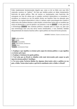 26
Estão simplesmente desinteressadas daquilo que, como se diz na Itália com uma feliz
expressão, acontece no “palácio”. Sei bem que também podem ser dadas interpretações
benévolas da apatia política. Mas até mesmo as interpretações mais benévolas não
conseguem me tirar da cabeça que os grandes escritores democráticos se recusariam a
reconhecer na renúncia ao uso do próprio direito um benéfico fruto da educação para
cidadania. Nos regimes democráticos, como é o italiano, onde a porcentagem dos votantes é
ainda muito alta (embora diminua a cada eleição), existem boas razões para se acreditar que
esteja em diminuição o voto de opinião e em aumento o voto de permuta5
, o voto, para usar
a terminologia asséptica6
dos cientistas políticos, orientado para os output, ou, para usar
uma terminologia mais crua mas talvez menos mistificadora, o voto clientelar, fundado
(frequentemente de maneira ilusória) sobre o apoio político em troca de favores pessoais.
(BOBBIO, Norberto. O futuro da democracia)
1
Output: saída resultado
2
Input: entreda.
3
Demandas: necessidades.
4
Apatia: falta de ânimo; desinteresse.
5
Permuta: troca.
5
Asséptica: extremamente limpo
1. Explique o que significa se orientar pelo output do sistema político e o que significa
se orientar pelo input.
2. Explique o fenômeno da apatia política.
3. Você acha que no Brasil os cidadãos estão mais interessados pelo output ou pelo
input do sistema político? Justifique.
4. No texto acima Norberto Bobbio faz algumas observações sobre a política no seu
país, a Itália. Nestas observações o quê há de semelhante entre a Itália e o Brasil?
 