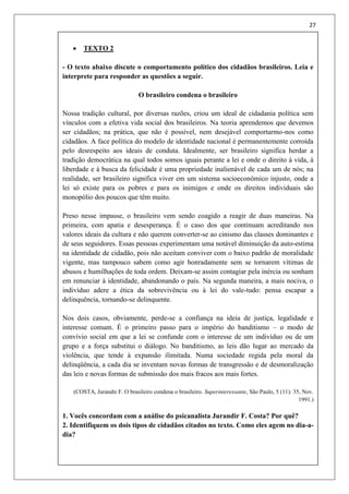 27
 TEXTO 2
- O texto abaixo discute o comportamento político dos cidadãos brasileiros. Leia e
interprete para responder as questões a seguir.
O brasileiro condena o brasileiro
Nossa tradição cultural, por diversas razões, criou um ideal de cidadania política sem
vínculos com a efetiva vida social dos brasileiros. Na teoria aprendemos que devemos
ser cidadãos; na prática, que não é possível, nem desejável comportarmo-nos como
cidadãos. A face política do modelo de identidade nacional é permanentemente corroída
pelo desrespeito aos ideais de conduta. Idealmente, ser brasileiro significa herdar a
tradição democrática na qual todos somos iguais perante a lei e onde o direito à vida, à
liberdade e à busca da felicidade é uma propriedade inalienável de cada um de nós; na
realidade, ser brasileiro significa viver em um sistema socioeconômico injusto, onde a
lei só existe para os pobres e para os inimigos e onde os direitos individuais são
monopólio dos poucos que têm muito.
Preso nesse impasse, o brasileiro vem sendo coagido a reagir de duas maneiras. Na
primeira, com apatia e desesperança. É o caso dos que continuam acreditando nos
valores ideais da cultura e não querem converter-se ao cinismo das classes dominantes e
de seus seguidores. Essas pessoas experimentam uma notável diminuição da auto-estima
na identidade de cidadão, pois não aceitam conviver com o baixo padrão de moralidade
vigente, mas tampouco sabem como agir honradamente sem se tornarem vítimas de
abusos e humilhações de toda ordem. Deixam-se assim contagiar pela inércia ou sonham
em renunciar à identidade, abandonando o país. Na segunda maneira, a mais nociva, o
indivíduo adere a ética da sobrevivência ou à lei do vale-tudo: pensa escapar a
delinquência, tornando-se delinquente.
Nos dois casos, obviamente, perde-se a confiança na ideia de justiça, legalidade e
interesse comum. É o primeiro passo para o império do banditismo – o modo de
convívio social em que a lei se confunde com o interesse de um indivíduo ou de um
grupo e a força substitui o diálogo. No banditismo, as leis dão lugar ao mercado da
violência, que tende à expansão ilimitada. Numa sociedade regida pela moral da
delinqüência, a cada dia se inventam novas formas de transgressão e de desmoralização
das leis e novas formas de submissão dos mais fracos aos mais fortes.
(COSTA, Jurandir F. O brasileiro condena o brasileiro. Superinteressante, São Paulo, 5 (11): 35, Nov.
1991.)
1. Vocês concordam com a análise do psicanalista Jurandir F. Costa? Por quê?
2. Identifiquem os dois tipos de cidadãos citados no texto. Como eles agem no dia-a-
dia?
 