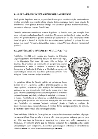28
4.1. O QUÊ A FILOSOFIA TEM A DIZER SOBRE A POLÍTICA?
Participamos da política ao votar, ao participar de uma greve ou manifestação, boicotando um
produto importado, conversando sobre a situação de insegurança do bairro, ou da situação de
abandono da saúde pública. Estamos o tempo todo discutindo política de maneira informal,
mesmo sem saber que estamos fazendo isso.
Contudo, existe outra maneira de se falar de política. A filosofia busca, por exemplo, falar
sobre política formulando explicações científicas. Nesse caso, os filósofos levantam questões
como: Por que uma forma de governo é melhor que outra? O quê faz uma lei ser considerada
justa? O quê é o direito? A religião deve se envolver com a política? A política deve ser
guiada pela moral? Por que há desigualdade entre os homens?Por que o homem é um animal
político?
4.2. ARISTÓTELES: O HOMEM É UM ANIMAL POLÍTICO
Aristóteles (384-322 a.C.) nasceu em Estagira, na Calcídica
(região dependente da Macedônia). Seu pai era médico de Filipe,
rei da Macedônia. Mais tarde. Alexandre, filho de Felipe, foi
discípulo de Aristóteles até o momento em que precisou assumir
precocemente o poder e continuar a expansão do império.
Frequentou a Academia de Platão e a fidelidade ao mestre foi
intercalada por críticas que mais tarde justificaria dizendo: "Sou
amigo de Platão, mas mais amigo da verdade".
As principais ideias da filosofia política de Aristóteles foram
escritas no livro A política. Desde as primeiras páginas de seu
livro A política, Aristóteles explica a origem do Estado enquanto
valendo-se de uma reconstrução histórica das etapas através das
quais a humanidade teria passado das formas primitivas às formas
mais evoluídas de sociedade, até chegar à sociedade perfeita que é
o Estado. Aristóteles vê a evolução da sociedade humana como
uma passagem gradual de uma sociedade menor para uma mais ampla. Os homens seriam
para Aristóteles por natureza “animais políticos”. Sendo o Estado o resultado do
desenvolvimento dessa natureza humana. A política define a própria essência do homem,
e o Estado é considerado uma instituição natural.
O raciocínio de Aristóteles é o seguinte: os homens buscam sempre um bem, algo que
os tornem felizes. Mas sozinho o homem não consegue prover tudo que precisa para
ser feliz, por isso os homens se associam em grupos para poder alcançarem a
felicidade. O primeiro grupo que os homens formaram foi a família, estas foram
unificadas por laços sanguíneos. A sociedade que em seguida se formou de várias famílias
chama-se aldeia. Da união de várias aldeias surgiu o Estado.
 
