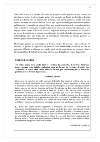 29
Mas afinal, o que é o Estado? Nas aulas de geografia vocês aprenderam que Estados são
divisões territoriais de determinados países. Por exemplo, no Brasil são Estados o Espírito
Santo, São Paulo, Rio de Janeiro, etc. Contudo, essa mesma palavra é usada com outro
sentido no campo da filosofia política. Estado aqui significa uma nação com território próprio,
politicamente organizado por meio de leis e que possui instrumentos de repressão para fazer
valer o direito (a polícia, por exemplo), além disso possui um exército para proteger os seus
espaços. Nesse caso o Brasil é um Estado, a Argentina, a França, a Alemanha, etc. Na Grécia
do tempo de Aristóteles as cidades eram chamadas de cidades-Estado, isto porque elas eram
independentes umas das outras, não se encontravam submetidas ao mesmo governo. As
cidades gregas eram como os países hoje.
Os Estados podem ser organizados em diversas formas de governo. Hoje no Brasil, por
exemplo, o governo é organizado na forma de uma democracia. Aristóteles foi um dos
primeiros filósofos a elaborar um estudo sobre as diversas formas de governo. Abaixo
leremos um texto do filósofo grego onde ela traça essa distinção das formas de governo.
4.3. A POLÍTICA E A MORAL: MAQUIAVEL
ESTUDO DIRIGIDO
- O texto a seguir é um trecho do livro A política de Aristóteles. A partir da leitura do
texto construa uma tabela explicativa com as formas de governo descritas por
Aristóteles. A tabela deve conter tanto as formas que contribuem para a felicidade
geral quanto as formas degeneradas.
Formas de governo
O governo é o exercício do poder supremo do Estado. Este poder só poderia estar ou nas
mãos de um só, ou da minoria, ou da maioria das pessoas. Quando o monarca, a minoria ou
a maioria não buscam, uns ou outros, senão a felicidade geral, o governo é necessariamente
justo. Mas, se ele visa ao interesse particular do príncipe ou dos outros chefes, há um
desvio. O interesse deve ser comum a todos ou, se não o for, não são mais cidadãos.
Chamamos monarquia o Estado em que o governo que visa a este interesse comum
pertence a um só; aristocracia, aquele em que ele é confiado a mais de um, denominação
tomada ou do fato de que as poucas pessoas a que o governo é confiado são escolhidas
entre as mais honestas, ou de que elas só têm em vista o maior bem do Estado e de seus
membros; república, aquele em que a multidão governa para a utilidade pública [...]
[...] Estas três formas podem degenerar: a monarquia em tirania; a aristocracia em
oligarquia; a república em democracia. A tirania não é, de fato, senão a monarquia voltada
para a utilidade do monarca; a oligarquia, para a utilidade dos ricos; a democracia, para a
utilidade dos pobres. Nenhuma das três se ocupa do interesse público. Podemos dizer ainda,
de um modo um pouco diferente, que a tirania é o governo despótico exercido por um
homem sobre o Estado, que a oligarquia representa o governo dos ricos e a democracia o
dos pobres ou das pessoas pouco favorecidas.
(Aristóteles. A política)
 
