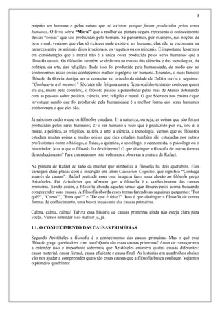 3
próprio ser humano e pelas coisas que só existem porque foram produzidas pelos seres
humanos. O livro sobre “Moral” que a mulher da pintura segura representa o conhecimento
dessas “coisas” que são produzidas pelo homem. Se pensarmos, por exemplo, nas noções de
bem e mal, veremos que elas só existem onde existe o ser humano, elas não se encontram na
natureza entre os animais ditos irracionais, os vegetais ou os minerais. É importante levarmos
em consideração que a moral não é a única coisa produzida pelos seres humanos que a
filosofia estuda. Os filósofos também se dedicam ao estudo das ciências e das tecnologias, da
política, da arte, das religiões. Tudo isso foi produzido pela humanidade, de modo que ao
conhecermos essas coisas conhecemos melhor o próprio ser humano. Sócrates, o mais famoso
filósofo da Grécia Antiga, ao se consultar no oráculo da cidade de Delfos ouviu o seguinte:
“Conhece-te a ti mesmo!” Sócrates não foi para casa e ficou sozinho tentando conhecer quem
era ele, muito pelo contrário, o filósofo passou a perambular pelas ruas de Atenas debatendo
com as pessoas sobre política, ciência, arte, religião e moral. O que Sócrates nos ensina é que
investigar aquilo que foi produzido pela humanidade é a melhor forma dos seres humanos
conhecerem o que eles são.
Já sabemos então o que os filósofos estudam: 1) a natureza, ou seja, as coisas que não foram
produzidas pelos seres humanos; 2) o ser humano e tudo que é produzido por ele, isto é, a
moral, a política, as religiões, as leis, a arte, a ciência, a tecnologia. Vemos que os filósofos
estudam muitas coisas e muitas coisas que eles estudam também são estudadas por outros
profissionais como o biólogo, o físico, o químico, o sociólogo, o economista, o psicólogo ou o
historiador. Mas o que o filósofo faz de diferente? O que distingue a filosofia de outras formas
de conhecimento? Para entendermos isso voltemos a observar a pintura de Rafael.
Na pintura de Rafael ao lado da mulher que simboliza a filosofia há dois querubins. Eles
carregam duas placas com a inscrição em latim Causarum Cognitio, que significa “Conheça
através da causas”. Rafael pretende com essa imagem fazer uma alusão ao filósofo grego
Aristóteles. Foi Aristóteles que afirmou que a filosofia é o conhecimento das causas
primeiras. Sendo assim, a filosofia aborda aqueles temas que descrevemos acima buscando
compreender suas causas. A filosofia aborda esses temas fazendo as seguintes perguntas: "Por
quê?", "Como?", "Para quê?" e "De que é feito?". Isso é que distingue a filosofia de outras
formas de conhecimento, uma busca incessante das causas primeiras.
Calma, calma, calma! Talvez essa história de causas primeiras ainda não esteja clara para
vocês. Vamos entender isso melhor já, já.
1.1. O CONHECIMENTO DAS CAUSAS PRIMEIRAS
Segundo Aristóteles a filosofia é o conhecimento das causas primeiras. Mas o quê esse
filósofo grego queria dizer com isso? Quais são essas causas primeiras? Antes de começarmos
a entender isso é importante sabermos que Aristóteles enumera quatro causas diferentes:
causa material, causa formal, causa eficiente e causa final. As histórias em quadrinhos abaixo
vão nos ajudar a compreender quais são essas causas que a filosofia busca conhecer. Vejamos
o primeiro quadrinho:
 