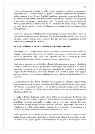 31
A obra de Maquiavel, criticada em toda a parte, atacada por católicos e protestantes,
considerada ateia e satânica, tornou-se, porém, a referência obrigatória do pensamento
político moderno. A ideia de que a finalidade da política é a tomada e conservação do poder e
que este não provém de Deus, nem de uma ordem natural feita de hierarquias fixas exigiu que
os governantes justificassem a ocupação do poder. Em alguns casos, como na França e na
Prússia, surgirá a teoria do direito divino dos reis. Na maioria dos países, porém, a concepção
teocrática não foi mantida e, partindo de Maquiavel, os teóricos tiveram que elaborar novas
teorias políticas.
Essas novas teorias não pretendiam mais mostrar porque o Estado é uma obra de Deus, ou
fruto do desenvolvimento natural do homem. Elas queriam responder questões como: por que
indivíduos isolados formam uma sociedade? Por que indivíduos independentes aceitam
submeter-se ao poder político e às leis?
4.4. A RELIGIÃO TEM ALGUMA COISA A VER COM A POLÍTICA?
John Locke (1632 - 1704), filósofo inglês, era médico e descendia de uma família de
burgueses comerciantes. Com a obra Dois tratados sobre o governo civil, tornou-se o grande
teórico do liberalismo, cujas ideias iriam repercutir em todo o século XVIII, dando
fundamento filosófico às revoluções ocorridas na Europa e nas Américas.
Para Locke, a separação entre a Religião e o Estado é algo que reside na natureza e finalidade
de ambos. Apesar disso, aquelas que advogam a falsa religião têm sustentado a sua unidade
para melhor prosseguirem os seus interesses particulares. O resultado é a intolerância
religiosa. Locke entende que a única forma de acabar com a mesma é separar aquilo que por
natureza é distinto. Locke estudou as relações entre Igreja e Estado na sua obra Carta sobre a
tolerância.
a) Estado. O domínio do Estado é o da ordem pública, garantindo, defendendo e promovendo
o desenvolvimento dos interesses particulares. O Estado foi constituído por mútuo acordo
entre homens livres para resolverem os seus conflitos e protegerem os seus direitos. Está ao
serviço dos cidadãos e sob forma alguma pode atentar contra os seus direitos naturais
(liberdade, vida e bens).
b) Igreja. O domínio da Igreja é o culto público a Deus e o encorajamento dos homens para
que levem uma vida virtuosa e piedosa a fim de salvarem as suas almas. As Igrejas são
assembleias livremente constituídas e qualquer um as pode criar. Nenhuma tem mais
autoridade ou se pode arrogar ser mais verdadeira que outra. Apenas Deus sabe qual é a
verdadeira, e só a Ele compete julgar a conduta dos seus membros. A organização e a
hierarquia nas Igrejas resultam da vontade dos homens e não de Deus.
Vemos que com Locke o Estado não deve ser confessional, ou seja, o Estado não deve
declarar possuir uma religião oficial. Para o filósofo inglês o Estado deve ser laico, secular.
Um Estado laico é aquele que não sofre interferência das religiões e dos religiosos, não se
 