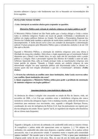 32
encontra submisso a Igreja e não fundamenta suas leis se baseando em recomendações dos
livros sagrados.
PENSANDO NOSSO TEMPO
- Leia e interprete as notícias abaixo para responder as questões.
Ministério Público pede retirada de símbolos religiosos de órgãos públicos em SP
O Ministério Público Federal em São Paulo pediu que a Justiça obrigue a União a retirar
todos os símbolos religiosos fixados em locais de grande visibilidade e atendimento ao
público em órgãos públicos federais no Estado. No pedido, a Procuradoria Regional dos
Direitos do Cidadão pede também a aplicação de multa diária simbólica de R$ 1 em caso de
descumprimento. A multa deverá servir como um contador do desrespeito à determinação
judicial. O prazo proposto pelo Ministério Público para a retirada dos símbolos é de até 120
dias após a decisão.
Segundo o Ministério Público, a ostentação de símbolos religiosos seria uma ofensa à
liberdade de crença dos cidadãos. Além disso, o órgão argumenta que a Constituição Federal
determina que o Brasil é um Estado laico, ou seja, onde não há vinculação entre o poder
público e a religião. Para o procurador regional dos Direitos do Cidadão e autor da ação,
Jefferson Aparecido Dias, cabe ao Estado proteger todas as manifestações religiosas sem
tomar partido de alguma. "Quando o Estado ostenta um símbolo religioso de uma
determinada religião em uma repartição pública está discriminado todas as demais ou
mesmo quem não tem religião afrontando o que diz a Constituição", defendeu. (Folha
Online)
1. O texto faz referência ao conflito entre duas instituições. John Locke escreveu sobre
esse conflito. Quais instituições são essas?
2. Quais argumentos o Ministério Público utiliza para pedir a proibição da ostentação
de símbolos religiosos em órgãos públicos?
AumentamdenúnciascontraintolerânciareligiosanoRio
As denúncias de ofensa à religião vêm crescendo no estado do Rio de Janeiro, onde, até
novembro de 2008, a Lei Caó, que considera crime a intolerância religiosa, não estava
incluída no sistema das delegacias legais. Com a mudança recente, ainda não há números ou
estatísticas para mensurar esse movimento, mas, segundo o delegado Henrique Pessoa,
coordenador do setor de inteligência da Polícia Civil, hoje há praticamente um registro por
dia nas delegacias do estado. Nessa “guerra” da fé, os seguidores de religiões afro-brasileiras
são as vítimas mais frequentes.
Segundo o delegado, os devotos da umbanda e do candomblé estão entre as maiores vítimas.
Já evangélicos e judeus ainda não apareceram entre os registros. [...] “Os adeptos da
umbanda e do candomblé não estão mais dispostos a apanhar calados. Já os judeus sofrem
preconceito, mas é um preconceito velado. E aumentou muito o respeito pela comunidade
judaica também”. De acordo com a Lei Caó (número 7.716), a pena para intolerância
religiosa pode variar de um a três anos. Mas, no caso de uso da mídia para difundir a
 