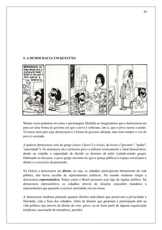 33
5. A DEMOCRACIA EM QUESTÃO
Muitas vezes podemos rir como a personagem Mafalda ao imaginarmos que a democracia era
para ser uma forma de governo em que o povo é soberano, isto é, que o povo exerce o poder.
Vivemos num país cuja democracia é a forma de governo adotada, mas nem sempre a voz do
povo é escutada.
A palavra democracia vem do grego demos ("povo") e kratia, de krátos ("governo", "poder",
"autoridade"). Os atenienses são o primeiro povo a elaborar teoricamente o ideal democrático,
dando ao cidadão a capacidade de decidir os destinos da pólis (cidade-estado grega).
Habituado ao discurso, o povo grego encontra na ágora (praça pública) o espaço social para o
debate e o exercício da persuasão.
Na Grécia a democracia era direta, ou seja, os cidadãos participavam diretamente da vida
pública, não havia escolha de representantes políticos. No mundo moderno surgiu a
democracia representativa. Países como o Brasil possuem esse tipo de regime político. Na
democracia representativa os cidadãos através de eleições concedem mandatos a
representantes que passarão a exercer autoridade em seu nome.
A democracia moderna pretende garantir direitos individuais que preservem a privacidade e
liberdade, vida e bens dos cidadãos. Além de direitos que garantam a participação dele na
vida política seja através do direito de voto, greve, ou de fazer parte de alguma organização
(sindicato, associação de moradores, partido).
 