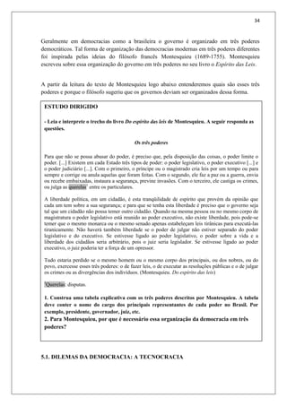 34
Geralmente em democracias como a brasileira o governo é organizado em três poderes
democráticos. Tal forma de organização das democracias modernas em três poderes diferentes
foi inspirada pelas ideias do filósofo francês Montesquieu (1689-1755). Montesquieu
escreveu sobre essa organização do governo em três poderes no seu livro o Espírito das Leis.
A partir da leitura do texto de Montesquieu logo abaixo entenderemos quais são esses três
poderes e porque o filósofo sugeriu que os governos deviam ser organizados dessa forma.
5.1. DILEMAS DA DEMOCRACIA: A TECNOCRACIA
ESTUDO DIRIGIDO
- Leia e interprete o trecho do livro Do espírito das leis de Montesquieu. A seguir responda as
questões.
Os três poderes
Para que não se possa abusar do poder, é preciso que, pela disposição das coisas, o poder limite o
poder. [...] Existem em cada Estado três tipos de poder: o poder legislativo, o poder executivo [...] e
o poder judiciário [...]. Com o primeiro, o príncipe ou o magistrado cria leis por um tempo ou para
sempre e corrige ou anula aquelas que foram feitas. Com o segundo, ele faz a paz ou a guerra, envia
ou recebe embaixadas, instaura a segurança, previne invasões. Com o terceiro, ele castiga os crimes,
ou julga as querelas1
entre os particulares.
A liberdade política, em um cidadão, é esta tranqüilidade de espírito que provém da opinião que
cada um tem sobre a sua segurança; e para que se tenha esta liberdade é preciso que o governo seja
tal que um cidadão não possa temer outro cidadão. Quando na mesma pessoa ou no mesmo corpo de
magistratura o poder legislativo está reunido ao poder executivo, não existe liberdade, pois pode-se
temer que o mesmo monarca ou o mesmo senado apenas estabeleçam leis tirânicas para executá-las
tiranicamente. Não haverá também liberdade se o poder de julgar não estiver separado do poder
legislativo e do executivo. Se estivesse ligado ao poder legislativo, o poder sobre a vida e a
liberdade dos cidadãos seria arbitrário, pois o juiz seria legislador. Se estivesse ligado ao poder
executivo, o juiz poderia ter a força de um opressor.
Tudo estaria perdido se o mesmo homem ou o mesmo corpo dos principais, ou dos nobres, ou do
povo, exercesse esses três poderes: o de fazer leis, o de executar as resoluções públicas e o de julgar
os crimes ou as divergências dos indivíduos. (Montesquieu. Do espírito das leis)
1
Querelas: disputas.
1. Construa uma tabela explicativa com os três poderes descritos por Montesquieu. A tabela
deve conter o nome do cargo dos principais representantes de cada poder no Brasil. Por
exemplo, presidente, governador, juiz, etc.
2. Para Montesquieu, por que é necessário essa organização da democracia em três
poderes?
 