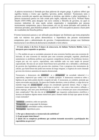 35
A palavra tecnocracia é formada por duas palavras de origem grega. A palavra tékhné que
significa técnica e krátos que significa 'governo, poder, domínio'. Tecnocracia seria o
governo exercido por aqueles que dominam as técnicas, que detém o saber tecnológico. A
palavra tecnocracia parece ter sido criada pelo inglês, radicado nos EUA, William Henry
Smyth (1855-1940), para designar 'um novo sistema e filosofia de governo, no qual os
recursos industriais de uma nação seriam organizados e manipulados por pessoas
tecnicamente competentes, para o bem-comum, em vez de serem deixados sob controle de
interesses privados, para benefício próprio'; a partir de 1932 essa palavra passou a fazer parte
do vocabulário da filosofia política.
O termo tecnocracia passou a ser utilizado para designar um fenômeno que toma proporções
cada vez maiores nos países democráticos: a importância das pessoas tecnicamente
competentes para a administração do governo. Compreenderemos porque esse fenômeno
(tecnocracia) é um dilema da democracia estudando o texto abaixo.
- O texto abaixo é do livro O futuro da democracia, do italiano Norberto Bobbio. Leia e
interprete para responder as questões.
[...] Na medida em que as sociedades passaram de uma economia familiar para uma economia de
mercado, de uma economia de mercado para uma economia protegida, regulada, planificada
aumentaram os problemas políticos que requerem competências técnicas. Os problemas técnicos
exigem por sua vez experts, especialistas, uma multidão cada vez mais ampla de pessoal
especializado. Há mais de um século Saint-Simon havia percebido isto e defendido a substituição
do governo dos legisladores pelo governo dos cientistas. Com o progresso dos instrumentos de
cálculo, que Saint-Simon não podia nem mesmo de longe imaginar, a exigência do assim chamado
governo dos técnicos aumentou de maneira desmesurada
Tecnocracia e democracia são antitéticas1
: se o protagonista2
da sociedade industrial é o
especialista, impossível que venha a ser o cidadão qualquer. A democracia sustenta-se sobre a
hipótese de que todos podem decidir a respeito de tudo. A tecnocracia, ao contrário, pretende que
sejam convocados para decidir. Na época dos Estados absolutos, como já afirmei, o vulgo devia ser
mantido longe dos arcana imperii3
porque era considerado ignorante demais. Hoje o vulgo é
certamente menos ignorante. Mas os problemas a resolver – tais como a luta contra a inflação, o
pleno emprego, uma mais justa distribuição da renda – não se tornaram por acaso crescentemente
mais complicados? Não são eles de tal envergadura4
que requerem conhecimentos científicos e
técnicos em hipótese alguma menos misteriosos para o homem médio de hoje (que apesar de tudo
é mais instruído)?
1
Antitéticas: contrários; estão em oposição.
2
Protagonista: que ocupa papel de destaque.
3
Arcana imperii: autoridades ocultas, misteriosas.
4
Envergadura: importância; peso.
1. Por que a democracia e a tecnocracia são antitéticas?
2. O quê propôs Saint-Simon?
3. Quais são os complexos problemas que acabam tornando necessário a participação dos
especialistas no governo?
 