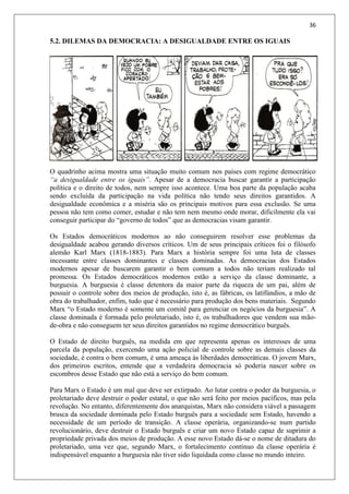 36
5.2. DILEMAS DA DEMOCRACIA: A DESIGUALDADE ENTRE OS IGUAIS
O quadrinho acima mostra uma situação muito comum nos países com regime democrático
“a desigualdade entre os iguais”. Apesar de a democracia buscar garantir a participação
política e o direito de todos, nem sempre isso acontece. Uma boa parte da população acaba
sendo excluída da participação na vida política não tendo seus direitos garantidos. A
desigualdade econômica e a miséria são os principais motivos para essa exclusão. Se uma
pessoa não tem como comer, estudar e não tem nem mesmo onde morar, dificilmente ela vai
conseguir participar do “governo de todos” que as democracias visam garantir.
Os Estados democráticos modernos ao não conseguirem resolver esse problemas da
desigualdade acabou gerando diversos críticos. Um de seus principais críticos foi o filósofo
alemão Karl Marx (1818-1883). Para Marx a história sempre foi uma luta de classes
incessante entre classes dominantes e classes dominadas. As democracias dos Estados
modernos apesar de buscarem garantir o bem comum a todos não teriam realizado tal
promessa. Os Estados democráticos modernos estão a serviço da classe dominante, a
burguesia. A burguesia é classe detentora da maior parte da riqueza de um pai, além de
possuir o controle sobre dos meios de produção, isto é, as fábricas, os latifúndios, a mão de
obra do trabalhador, enfim, tudo que é necessário para produção dos bens materiais. Segundo
Marx “o Estado moderno é somente um comitê para gerenciar os negócios da burguesia”. A
classe dominada é formada pelo proletariado, isto é, os trabalhadores que vendem sua mão-
de-obra e não conseguem ter seus direitos garantidos no regime democrático burguês.
O Estado de direito burguês, na medida em que representa apenas os interesses de uma
parcela da população, exercendo uma ação policial de controle sobre as demais classes da
sociedade, é contra o bem comum, é uma ameaça às liberdades democráticas. O jovem Marx,
dos primeiros escritos, entende que a verdadeira democracia só poderia nascer sobre os
escombros desse Estado que não está a serviço do bem comum.
Para Marx o Estado é um mal que deve ser extirpado. Ao lutar contra o poder da burguesia, o
proletariado deve destruir o poder estatal, o que não será feito por meios pacíficos, mas pela
revolução. No entanto, diferentemente dos anarquistas, Marx não considera viável a passagem
brusca da sociedade dominada pelo Estado burguês para a sociedade sem Estado, havendo a
necessidade de um período de transição. A classe operária, organizando-se num partido
revolucionário, deve destruir o Estado burguês e criar um novo Estado capaz de suprimir a
propriedade privada dos meios de produção. A esse novo Estado dá-se o nome de ditadura do
proletariado, uma vez que, segundo Marx, o fortalecimento contínuo da classe operária é
indispensável enquanto a burguesia não tiver sido liquidada como classe no mundo inteiro.
 