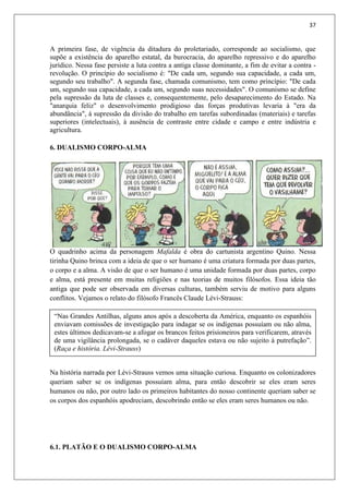37
A primeira fase, de vigência da ditadura do proletariado, corresponde ao socialismo, que
supõe a existência do aparelho estatal, da burocracia, do aparelho repressivo e do aparelho
jurídico. Nessa fase persiste a luta contra a antiga classe dominante, a fim de evitar a contra -
revolução. O princípio do socialismo é: "De cada um, segundo sua capacidade, a cada um,
segundo seu trabalho". A segunda fase, chamada comunismo, tem como princípio: "De cada
um, segundo sua capacidade, a cada um, segundo suas necessidades". O comunismo se define
pela supressão da luta de classes e, consequentemente, pelo desaparecimento do Estado. Na
"anarquia feliz" o desenvolvimento prodigioso das forças produtivas levaria à "era da
abundância", à supressão da divisão do trabalho em tarefas subordinadas (materiais) e tarefas
superiores (intelectuais), à ausência de contraste entre cidade e campo e entre indústria e
agricultura.
6. DUALISMO CORPO-ALMA
O quadrinho acima da personagem Mafalda é obra do cartunista argentino Quino. Nessa
tirinha Quino brinca com a ideia de que o ser humano é uma criatura formada por duas partes,
o corpo e a alma. A visão de que o ser humano é uma unidade formada por duas partes, corpo
e alma, está presente em muitas religiões e nas teorias de muitos filósofos. Essa ideia tão
antiga que pode ser observada em diversas culturas, também serviu de motivo para alguns
conflitos. Vejamos o relato do filósofo Francês Claude Lévi-Strauss:
Na história narrada por Lévi-Strauss vemos uma situação curiosa. Enquanto os colonizadores
queriam saber se os indígenas possuíam alma, para então descobrir se eles eram seres
humanos ou não, por outro lado os primeiros habitantes do nosso continente queriam saber se
os corpos dos espanhóis apodreciam, descobrindo então se eles eram seres humanos ou não.
6.1. PLATÃO E O DUALISMO CORPO-ALMA
“Nas Grandes Antilhas, alguns anos após a descoberta da América, enquanto os espanhóis
enviavam comissões de investigação para indagar se os indígenas possuíam ou não alma,
estes últimos dedicavam-se a afogar os brancos feitos prisioneiros para verificarem, através
de uma vigilância prolongada, se o cadáver daqueles estava ou não sujeito à putrefação”.
(Raça e história. Lévi-Strauss)
 