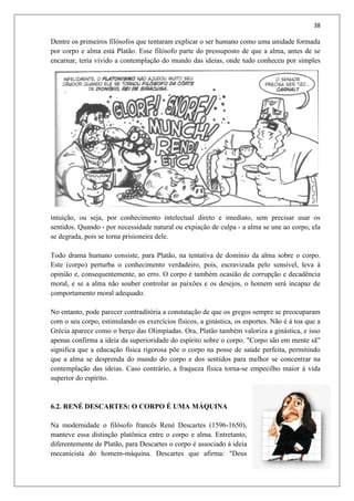 38
Dentre os primeiros filósofos que tentaram explicar o ser humano como uma unidade formada
por corpo e alma está Platão. Esse filósofo parte do pressuposto de que a alma, antes de se
encarnar, teria vivido a contemplação do mundo das ideias, onde tudo conheceu por simples
intuição, ou seja, por conhecimento intelectual direto e imediato, sem precisar usar os
sentidos. Quando - por necessidade natural ou expiação de culpa - a alma se une ao corpo, ela
se degrada, pois se torna prisioneira dele.
Todo drama humano consiste, para Platão, na tentativa de domínio da alma sobre o corpo.
Este (corpo) perturba o conhecimento verdadeiro, pois, escravizada pelo sensível, leva à
opinião e, consequentemente, ao erro. O corpo é também ocasião de corrupção e decadência
moral, e se a alma não souber controlar as paixões e os desejos, o homem será incapaz de
comportamento moral adequado.
No entanto, pode parecer contraditória a constatação de que os gregos sempre se preocuparam
com o seu corpo, estimulando os exercícios físicos, a ginástica, os esportes. Não é à toa que a
Grécia aparece como o berço das Olimpíadas. Ora, Platão também valoriza a ginástica, e isso
apenas confirma a ideia da superioridade do espírito sobre o corpo. "Corpo são em mente sã"
significa que a educação física rigorosa põe o corpo na posse de saúde perfeita, permitindo
que a alma se desprenda do mundo do corpo e dos sentidos para melhor se concentrar na
contemplação das ideias. Caso contrário, a fraqueza física torna-se empecilho maior à vida
superior do espírito.
6.2. RENÉ DESCARTES: O CORPO É UMA MÁQUINA
Na modernidade o filósofo francês René Descartes (1596-1650),
manteve essa distinção platônica entre o corpo e alma. Entretanto,
diferentemente de Platão, para Descartes o corpo é associado à ideia
mecanicista do homem-máquina. Descartes que afirma: "Deus
 