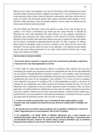 39
fabricou nosso corpo como máquina e quis que ele funcionasse como instrumento universal,
operando sempre da mesma maneira, segundo suas próprias leis". Com isso Descartes torna o
corpo autônomo, alheio a alma. Alma em Descartes é pensamento, não força vital que move o
corpo. Os corpos têm movimento porque Deus injetou movimento neles quando os criou.
Descartes afirma que Deus é como um grande relojoeiro e nossos corpos são relógios que ele
colocou para funcionar automaticamente.
Tal como Platão, para Descartes a alma seria superior ao corpo. É por meio da alma que eu
conheço a leis físicas e matemáticas que fazem que meu corpo funcione. A filosofia de
Descartes tem uma visão mecanicista do corpo humano, ou seja, qualquer explicação de
fenômenos que acontecem nele (corpo humano) é feito através de cálculos matemáticos.
Descartes dá um exemplo interessante para indicar como que as funções do corpo são regidas
por leis físicas e matemáticas independentemente da alma. Ele fala o seguinte “as cabeças,
pouco depois de decepadas, ainda se movem e mordem a terra, apesar de não serem mais
animadas”. Ou seja, mesmo depois da morte de um indivíduo, e isto significa mesmo depois
que não haja mais nenhum pensamento no seu corpo, ainda é possível observar que o corpo
ainda exerce algumas atividades.
PENSANDO O NOSSO TEMPO
-Leia notícia abaixo, interprete e responda a partir dos conhecimentos filosóficos adquirimos.
Começam testes com chip implantado no cérebro
A FDA, órgão de saúde norte-americano, liberou os primeiros testes clínicos com uma nova
tecnologia, que permite que uma pessoa controle um computador por meio de um chip implantado
em seu cérebro. Chamada BrainGate ("portal do cérebro"), a nova interface neural foi projetada
para permitir que os deficientes com imobilidade motora possam se comunicar, ou mesmo acionar
equipamentos por meio de um computador, como telefones, TV, as luzes da casa ou qualquer
outro dispositivo que possa ser acoplado ao PC. O chip implantado no cérebro é um sensor do
tamanho de um comprimido, que contém centenas de finíssimos eletrodos de ouro. No caso do
BrainGate, ele é implantado na área do cérebro responsável pelos movimentos. Mas, em outras
aplicações, ele poderá também ser implantado em outras áreas do cérebro, responsáveis por outros
processos corporais. Embora em um futuro ainda mais distante, a empresa afirma também que,
potencialmente, seu sistema poderá ser utilizado para restabelecer o movimento de braços e pernas
em alguns tipos de deficiência motora. (Site inovação tecnológica)
1. Lendo essa notícia é possível dizer que os cientistas de hoje compreendem o corpo
humano como uma máquina da mesma forma que Descartes compreendia? Justifique sua
resposta.
2. De acordo com essa notícia é possível afirmar que os cientistas consideram o conceito de
“alma” importante para as suas pesquisas? Sim ou não? Explique.
3. Na antiguidade e na Idade Média os filósofos afirmaram que o corpo humano era
animado pela psique (alma). Ou seja, era a parte espiritual do indivíduo a responsável pela
movimentação da parte corporal. Na notícia acima é possível identificar que os cientistas
hoje procuram comprovar essa teoria? Sim ou não? Por quê?
 