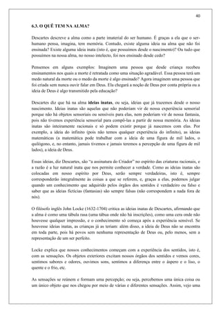 40
6.3. O QUÊ TEM NA ALMA?
Descartes descreve a alma como a parte imaterial do ser humano. É graças a ela que o ser-
humano pensa, imagina, tem memória. Contudo, existe alguma ideia na alma que não foi
ensinada? Existe alguma ideia inata (isto é, que possuímos desde o nascimento)? Ou tudo que
possuímos na nossa alma, no nosso intelecto, foi nos ensinado desde cedo?
Pensemos em alguns exemplos: Imaginem uma pessoa que desde criança recebeu
ensinamentos nos quais a morte é retratada como uma situação agradável. Essa pessoa terá um
medo natural da morte ou o medo da morte é algo ensinado? Agora imaginem uma pessoa que
foi criada sem nunca ouvir falar em Deus. Ela chegará a noção de Deus por conta própria ou a
ideia de Deus é algo transmitido pela educação?
Descartes diz que há na alma ideias inatas, ou seja, ideias que já trazemos desde o nosso
nascimento. Ideias inatas são aquelas que não poderiam vir de nossa experiência sensorial
porque não há objetos sensoriais ou sensíveis para elas, nem poderiam vir de nossa fantasia,
pois não tivemos experiência sensorial para compô-las a partir de nossa memória. As ideias
inatas são inteiramente racionais e só podem existir porque já nascemos com elas. Por
exemplo, a ideia do infinito (pois não temos qualquer experiência do infinito), as ideias
matemáticas (a matemática pode trabalhar com a ideia de uma figura de mil lados, o
quilógono, e, no entanto, jamais tivemos e jamais teremos a percepção de uma figura de mil
lados), a ideia de Deus.
Essas ideias, diz Descartes, são “a assinatura do Criador” no espírito das criaturas racionais, e
a razão é a luz natural inata que nos permite conhecer a verdade. Como as ideias inatas são
colocadas em nosso espírito por Deus, serão sempre verdadeiras, isto é, sempre
corresponderão integralmente às coisas a que se referem, e, graças a elas, podemos julgar
quando um conhecimento que adquirido pelos órgãos dos sentidos é verdadeiro ou falso e
saber que as ideias fictícias (fantasias) são sempre falsas (não correspondem a nada fora de
nós).
O filósofo inglês John Locke (1632-1704) critica as ideias inatas de Descartes, afirmando que
a alma é como uma tábula rasa (uma tábua onde não há inscrições), como uma cera onde não
houvesse qualquer impressão, e o conhecimento só começa após a experiência sensível. Se
houvesse ideias inatas, as crianças já as teriam: além disso, a ideia de Deus não se encontra
em toda parte, pois há povos sem nenhuma representação de Deus ou, pelo menos, sem a
representação de um ser perfeito.
Locke explica que nossos conhecimentos começam com a experiência dos sentidos, isto é,
com as sensações. Os objetos exteriores excitam nossos órgãos dos sentidos e vemos cores,
sentimos sabores e odores, ouvimos sons, sentimos a diferença entre o áspero e o liso, o
quente e o frio, etc.
As sensações se reúnem e formam uma percepção; ou seja, percebemos uma única coisa ou
um único objeto que nos chegou por meio de várias e diferentes sensações. Assim, vejo uma
 