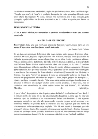 41
cor vermelha e uma forma arredondada, aspiro um perfume adocicado, sinto a maciez e digo:
“Percebo uma rosa”. A “rosa” é o resultado da reunião de várias sensações diferentes num
único objeto de percepção. As ideias, trazidas pela experiência, isto é, pela sensação, pela
percepção e pelo hábito, são levadas à memória e, de lá, à alma as apanha para formar os
pensamentos
PENSANDO NOSSO TEMPO
- Leia a notícia abaixo para responder as questões relacionadas ao tema que estamos
estudando.
A ALMA CABE EM UM CHIP?
Universidade árabe cria um robô com aparência humana e outro pronto para ser seu
amigo. E agora vem o melhor: juntar os dois androides
por Denise Dalla Colleta
De um lado, um amontoado disforme de lata, chips, molas e lentes capazes de proezas sobre-
humanas. De outro, feições e corpos parecidos com os nossos, mas que fazem pouco além de
balbuciar algumas palavras e mexer sobrancelhas, boca e olhos. Assim caminhou a robótica.
Até que centros como o Laboratório de Mídia e Robôs Interativos (IRML), da Universidade
dos Emirados Árabes Unidos, resolveram criar robôs com corpo e, vá lá, alma. O caminho
que o laboratório está trilhando reproduz a divisão do mundo robótico. A pesquisa é feita em
partes separadas, mas que serão unidas no final, o que dará à luz um androide à nossa imagem
e semelhança. Para começar, foi desenvolvido o primeiro robô humanoide que fala árabe, o
IbnSina. Essa parte “corpo” da pesquisa é capaz de compreender palavras na língua da
maioria dos pesquisadores envolvidos no projeto — árabe, inglês, grego e até português —,
piscar e produzir expressões faciais. “Nós temos capacidades cognitivas absurdas para ler
emoções e intenções em qualquer criatura com a nossa aparência. É óbvio que, para se
comunicar com naturalidade, os robôs devem herdar isso dos homens”, diz Nikolaos
Mavridis, diretor do laboratório.
A parte “alma” do projeto tem jeito de primo pobre do Wall-E, o robozinho da Pixar. Sarah é
o primeiro robô a ter conta no site de relacionamentos Facebook. A meta aqui foi criar um
androide capaz de reconhecer e ter relacionamento íntimo com humanos. E com algumas
vantagens inatingíveis para nós: eles conseguirão gerenciar círculos sociais enormes e ter
memórias perfeitas do passado. Para os cientistas, isso não significa que uma forma de
relacionamento mais completa esteja surgindo. “Não dá para prever as interações que irão
aparecer”, afirma o diretor. Por enquanto, só uma certeza: quando Sarah e IbnSina formarem
um ser só, de corpo e alma, você terá a chance de iniciar um relacionamento com um amigo
que será mais assíduo do que 85% das pessoas que estão hoje no seu Facebook ou Orkut.
 