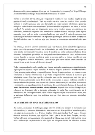 43
dessa anomalia, como podemos dizer que ele é responsável por suas ações? O pedófilo age
livremente? Ele escolhe agir de determinada forma e não de outra?
Definir se o homem é livre, isto é, se é responsável ou não por suas escolhas e ações é uma
questão filosófica fundamental. Toda sociedade não tem como se esquivar dessa questão
também. O cérebro comanda uma série de funções do corpo humano, não temos o poder de
desligá-lo e fazê-lo funcionar novamente. Seria ele também responsável por todas as nossas
escolhas? No entanto, em um julgamento, como seria possível acusar um criminoso de
assassinato, sendo que ele possui uma anomalia no cérebro? Ele não tem culpa de ter aquela
anomalia, como pode ser então responsabilizado por suas ações? A partir do momento que
todas as ações humanas começam a ser explicadas por relações de causa e efeito, o espaço da
liberdade diminui cada vez mais, ou seja, o ser humano se torna menos responsável pelos seus
atos.
No entanto, é possível também afirmarmos que o ser humano é um animal tão superior aos
outros que todas as suas ações não são influenciadas por nada? Uma criança que cresce em
uma família extremamente violenta e cheia de miséria não sofre nenhuma influência desse
ambiente? Uma pessoa que nasceu em uma grande metrópole como São Paulo, seria a mesma
pessoa, fazendo as mesmas escolhas e tendo as mesmas ações, se tivesse nascido em uma
tribo indígena na floresta amazônica? Uma criança que sofreu abuso sexual cresceria da
mesma forma se não tivesse sofrido esses abusos?
Todas essas questões foram levantadas para chamar a atenção para duas propostas distintas de
explicação das escolhas e ações humanas. A primeira proposta é chamada de determinismo.
Como veremos mais adiante existem diferentes formas de determinismo, no entanto, o que
caracteriza as teorias deterministas é que todo comportamento humano é explicado por
relações de causa e feito. Isto significa, toda ação, toda escolha humana nada mais é do que o
efeito de uma determinada causa. Deste modo, conhecendo as causas podemos entender o
comportamento das pessoas, e até exercer um controle sobre suas ações, escolhas, pensamento
e sentimentos. A segunda proposta de explicação do comportamento humano é chamada de
teoria da liberdade incondicional ou indeterminismo. Segundo esse modelo de explicação,
o homem age livremente não se deixando influenciar por nada. Seu comportamento não é
determinado por causas precedentes, ele é o único responsável por suas escolhas e ações, não
se deixando influenciar nem pelo ambiente em que vive, nem por possíveis anomalias
genéticas.
7.1. OS DIFERENTES TIPOS DE DETERMINISMO
As Moiras, divindades da mitologia grega, são três irmãs que dirigem o movimento das
esferas celestes, a harmonia do mundo e a sorte dos mortais. Elas presidem o destino (moira,
em grego) e dividem entre si as diversas funções: Cloto, que significa "fiar", tece os fios dos
destinos humanos; Láquesis, que significa "sorte", põe o fio no fuso; Átropos, ou seja,
"inflexível", corta impiedosamente o fio que mede a vida de cada mortal. Está implícita nesse
mito a ideia de que a ação humana se acha ligada aos desígnios divinos. Os relatos de Homero
 