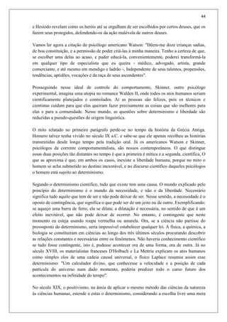 44
e Hesíodo revelam como os heróis até se orgulham de ser escolhidos por certos deuses, que os
fazem seus protegidos, defendendo-os da ação malévola de outros deuses.
Vamos ler agora a citação do psicólogo americano Watson: "Dêem-me doze crianças sadias,
de boa constituição, e a permissão de poder criá-las à minha maneira. Tenho a certeza de que,
se escolher uma delas ao acaso, e puder educá-la, convenientemente, poderei transformá-la
em qualquer tipo de especialista que eu queira - médico, advogado, artista, grande
comerciante, e até mesmo em mendigo e ladrão -, Independente de seus talentos, propensões,
tendências, aptidões, vocações e da raça de seus ascendentes".
Prosseguindo nesse ideal de controle do comportamento, Skinner, outro psicólogo
experimental, imagina uma utopia no romance Walden II, onde todos os atos humanos seriam
cientificamente planejados e controlados. Aí as pessoas são felizes, pois os técnicos e
cientistas cuidam para que elas queiram fazer precisamente as coisas que são melhores para
elas e para a comunidade. Nesse mundo, as questões sobre determinismo e liberdade são
reduzidas a pseudo-questões de origem linguística.
O mito relatado no primeiro parágrafo perde-se no tempo da história da Grécia Antiga.
Homero talvez tenha vivido no século IX a.C. e sabe-se que ele apenas recolheu as histórias
transmitidas desde longo tempo pela tradição oral. Já os americanos Watson e Skinner,
psicólogos da corrente comportamentalista, são nossos contemporâneos. O que distingue
essas duas posições tão distantes no tempo é que a primeira é mítica e a segunda, científica, O
que as aproxima é que, em ambos os casos, inexiste a liberdade humana, porque no mito o
homem se acha submetido ao destino inexorável, e no discurso científico daqueles psicólogos
o homem está sujeito ao determinismo.
Segundo o determinismo científico, tudo que existe tem uma causa. O mundo explicado pelo
princípio do determinismo é o mundo da necessidade, e não o da liberdade. Necessário
significa tudo aquilo que tem de ser e não pode deixar de ser. Nesse sentido, a necessidade é o
oposto de contingência, que significa o que pode ser de um jeito ou de outro. Exemplificando:
se aqueço uma barra de ferro, ela se dilata; a dilatação é necessária, no sentido de que é um
efeito inevitável, que não pode deixar de ocorrer. No entanto, é contingente que neste
momento eu esteja usando roupa vermelha ou amarela. Ora, se a ciência não partisse do
pressuposto do determinismo, seria impossível estabelecer qualquer lei. A física, a química, a
biologia se constituíram em ciências ao longo dos três últimos séculos procurando descobrir
as relações constantes e necessárias entre os fenômenos. Não haveria conhecimento científico
se tudo fosse contingente, isto é, pudesse acontecer ora de uma forma, ora de outra. Já no
século XVIII, os materialistas franceses D'Holbach e La Mettrie explicam os atos humanos
como simples elos de uma cadeia causal universal, o físico Laplace resumiu assim esse
determinismo: "Um calculador divino, que conhecesse a velocidade e a posição de cada
partícula do universo num dado momento, poderia predizer todo o curso futuro dos
acontecimentos na infinidade do tempo".
No século XIX, o positivismo, na ânsia de aplicar o mesmo método das ciências da natureza
às ciências humanas, estende a estas o determinismo, considerando a escolha livre uma mera
 