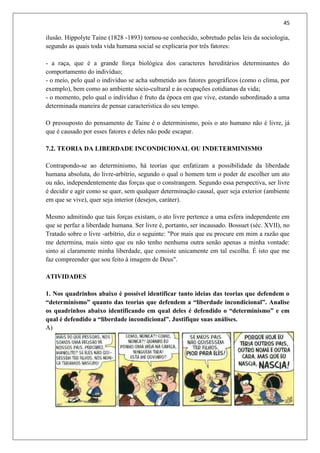45
ilusão. Hippolyte Taine (1828 -1893) tornou-se conhecido, sobretudo pelas leis da sociologia,
segundo as quais toda vida humana social se explicaria por três fatores:
- a raça, que é a grande força biológica dos caracteres hereditários determinantes do
comportamento do indivíduo;
- o meio, pelo qual o indivíduo se acha submetido aos fatores geográficos (como o clima, por
exemplo), bem como ao ambiente sócio-cultural e às ocupações cotidianas da vida;
- o momento, pelo qual o indivíduo é fruto da época em que vive, estando subordinado a uma
determinada maneira de pensar característica do seu tempo.
O pressuposto do pensamento de Taine é o determinismo, pois o ato humano não é livre, já
que é causado por esses fatores e deles não pode escapar.
7.2. TEORIA DA LIBERDADE INCONDICIONAL OU INDETERMINISMO
Contrapondo-se ao determinismo, há teorias que enfatizam a possibilidade da liberdade
humana absoluta, do livre-arbítrio, segundo o qual o homem tem o poder de escolher um ato
ou não, independentemente das forças que o constrangem. Segundo essa perspectiva, ser livre
é decidir e agir como se quer, sem qualquer determinação causal, quer seja exterior (ambiente
em que se vive), quer seja interior (desejos, caráter).
Mesmo admitindo que tais forças existam, o ato livre pertence a uma esfera independente em
que se perfaz a liberdade humana. Ser livre é, portanto, ser incausado. Bossuet (séc. XVII), no
Tratado sobre o livre -arbítrio, diz o seguinte: "Por mais que eu procure em mim a razão que
me determina, mais sinto que eu não tenho nenhuma outra senão apenas a minha vontade:
sinto aí claramente minha liberdade, que consiste unicamente em tal escolha. É isto que me
faz compreender que sou feito à imagem de Deus".
ATIVIDADES
1. Nos quadrinhos abaixo é possível identificar tanto ideias das teorias que defendem o
“determinismo” quanto das teorias que defendem a “liberdade incondicional”. Analise
os quadrinhos abaixo identificando em qual deles é defendido o “determinismo” e em
qual é defendido a “liberdade incondicional”. Justifique suas análises.
A)
 
