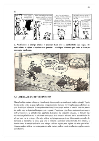 46
B)
2. Analisando a charge abaixo é possível dizer que a publicidade seja capaz de
determinar as ações e escolhas das pessoas? Justifique tomando por base a situação
mostrada na charge.
7.3. LIBERDADE OU DETERMINISMO?
Mas afinal de contas, o homem é totalmente determinado ou totalmente indeterminado? Quais
teorias estão certas as que explicam o comportamento humano por relações causa-efeito ou as
que dizem que o homem é completamente livre? Parece que ambas as teorias tem um pouco
de razão, mas as duas também parecem exagerar. Parece que conciliar o determinismo com o
indeterminismo é a atitude mais acertada. Pensemos na seguinte situação. O homem nas
sociedades primitivas ao se encontrar ameaçado pela natureza viu que havia necessidades de
abrigo para ele se proteger. Ou seja, utilizar abrigos para se proteger foi uma determinação da
natureza, a natureza é a causa que leva o homem a construir uma moradia. No entanto, a
forma como o homem vai criar esse abrigo varia de região para região, de tribo para tribo.
Alguns podem utilizar cavernas para moradia, outros podem construir elas com palha, outros
com bambu.
 