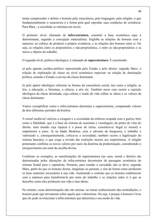 48
tentar compreender e definir o homem pela consciência, pela linguagem, pela religião, o que
fundamentalmente o caracteriza é a forma pela qual reproduz suas condições de existência.
Para Marx , a sociedade se estrutura em níveis.
O primeiro nível, chamado de infra-estrutura, constitui a base econômica (que é
determinante, segundo a concepção materialista). Engloba as relações do homem com a
natureza, no esforço de produzir a própria existência, e as relações dos homens entre si. Ou
seja, as relações entre os proprietários e não-proprietários, e entre os não-proprietários e os
meios e objetos do trabalho.
O segundo nível, político-ideológico, é chamado de superestrutura. É constituído:
a) pelo aparato jurídico-político representada pelo Estado e pelo direito: segundo Marx, a
relação de exploração de classe no nível econômico repercute na relação de dominação
política, estando o Estado a serviço da classe dominante.
b) pelo aparto ideológico referente às formas da consciência social, tais como a religião, as
leis, a educação, a literatura, a ciência, a arte etc. Também nesse caso ocorre a sujeição
ideológica da classe dominada, cuja cultura e modo de vida reflete as idéias e os valores da
classe dominante.
Vamos exemplificar como a infra-estrutura determina a superestrutura, comparando valores
de dois diferentes períodos da história.
A moral medieval valoriza a coragem e a ociosidade da nobreza ocupada com a guerra, bem
como a fidelidade, que é a base do sistema de suserania e vassalagem; do ponto de vista do
direito, num mundo cuja riqueza é a posse de terras, considera-se ilegal (e imoral) o
empréstimo a juros. Já na Idade Moderna, com o advento da burguesia, o trabalho é
valorizado e, consequentemente, critica-se a ociosidade; também ocorre a legalização do
sistema bancário, o que exige a revisão das restrições morais aos empréstimos. A religião
protestante confirma os novos valores por meio da doutrina da predestinação, considerando o
enriquecimento um sinal da escolha divina.
Conforme os exemplos, as manifestações da superestrutura (no caso, moral e direito) são
determinadas pelas alterações da infra-estrutura decorrentes da passagem econômica do
sistema feudal para o capitalista. Portanto, para estudar a sociedade não se deve, segundo
Marx, partir do que os homens dizem, imaginam ou pensam, e sim da forma como produzem
os bens materiais necessários à sua vida. Analisando o contrato que os homens estabelecem
com a natureza para transformá-la por meio do trabalho e as relações entre si é que se
descobre como eles produzem sua vida e suas ideias.
No entanto, essas determinações não são eternas: ao tomar conhecimento das contradições, o
homem pode agir ativamente sobre aquilo que o determina. Ou seja, é porque o homem é livre
que ele pode revolucionar a infra-estrutura que determina o seu modo de vida.
 