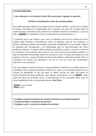 49
ESTUDO DIRIGIDO
- Leia e interprete o texto abaixo de Karl Marx para poder responder as questões.
Prefácio à Contribuição à crítica da economia política
Nas minhas pesquisas cheguei à conclusão de que as relações jurídicas - assim como as formas
de Estado- não podem ser compreendidas por si mesmas, nem pela dita evolução geral do
espírito humano, inserindo-se pelo contrário nas condições materiais de existência [..]; por seu
lado, a anatomia1
da sociedade civil deve ser procurada na economia política. (.)
A conclusão geral a que cheguei e que, uma vez adquirida, serviu de fio condutor dos meus
estudos, pode formular-se resumidamente assim: na produção social da sua existência, os
homens estabelecem relações determinadas, necessárias, independentes da sua vontade, relações
de produção que correspondem a um determinado grau de desenvolvimento das forças
produtivas materiais. O conjunto destas relações de produção constitui a estrutura econômica
da sociedade, a base concreta sobre a qual se eleva uma superestrutura jurídica e política e à
qual correspondem determinadas formas de consciência social. O modo de produção da vida
material condiciona o desenvolvimento da vida social, política e intelectual em geral. Não é a
consciência dos homens que determina o seu ser; é o seu ser social que, inversamente,
determina a sua consciência.
Em certo estágio de desenvolvimento, as forças produtivas materiais da sociedade entram em
contradição com as relações de produção existentes ou, o que é a sua expressão jurídica, com as
relações de propriedade no seio das quais se tinham movido até então. De formas de
desenvolvimento das forças produtivas, estas relações transformam-se no seu entrave2
. Surge
então uma época de revolução social. A transformação da base econômica altera, mais ou
menos rapidamente, toda a imensa superestrutura. (Karl Marx)
1
Anatomia: exame detalhado.
2
Entrave: barreira.
1. Explique o papel da produção da existência material nas sociedades humanas?
2. O quê determina a consciência dos homens?
3. Explique o quê é a estrutura econômica da sociedade.
 