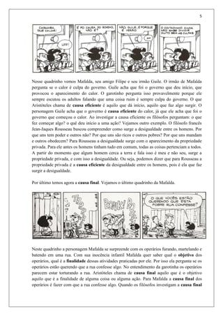 5
Nesse quadrinho vemos Mafalda, seu amigo Filipe e seu irmão Guile. O irmão de Mafalda
pergunta se o calor é culpa do governo. Guile acha que foi o governo que deu início, que
provocou o aparecimento do calor. O garotinho pergunta isso provavelmente porque ele
sempre escutou os adultos falando que uma coisa ruim é sempre culpa do governo. O que
Aristóteles chama de causa eficiente é aquilo que dá início, aquilo que faz algo surgir. O
personagem Guile acha que o governo é causa eficiente do calor, já que ele acha que foi o
governo que começou o calor. Ao investigar a causa eficiente os filósofos perguntam: o que
fez começar algo? o quê deu início a uma ação? Vejamos outro exemplo. O filósofo francês
Jean-Jaques Rousseau buscou compreender como surge a desigualdade entre os homens. Por
que uns tem poder e outros não? Por que uns são ricos e outros pobres? Por que uns mandam
e outros obedecem? Para Rousseau a desigualdade surge com o aparecimento da propriedade
privada. Para ele antes os homens tinham tudo em comum, todas as coisas pertenciam a todos.
A partir do momento que algum homem cerca a terra e fala isso é meu e não seu, surge a
propriedade privada, e com isso a desigualdade. Ou seja, podemos dizer que para Rousseau a
propriedade privada é a causa eficiente da desigualdade entre os homens, pois é ela que faz
surgir a desigualdade.
Por último temos agora a causa final. Vejamos o último quadrinho da Mafalda.
Neste quadrinho a personagem Mafalda se surpreende com os operários furando, martelando e
batendo em uma rua. Com sua inocência infantil Mafalda quer saber qual o objetivo dos
operários, qual é a finalidade dessas atividades praticadas por ele. Por isso ela pergunta se os
operários estão querendo que a rua confesse algo. No entendimento da garotinha os operários
parecem estar torturando a rua. Aristóteles chama de causa final aquilo que é o objetivo
aquilo que é a finalidade de alguma coisa ou alguma ação. Para Mafalda a causa final dos
operários é fazer com que a rua confesse algo. Quando os filósofos investigam a causa final
 