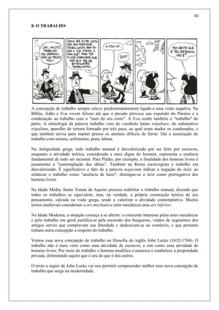 50
8. O TRABALHO
A concepção de trabalho sempre esteve predominantemente ligada a uma visão negativa. Na
Bíblia, Adão e Eva vivem felizes até que o pecado provoca sua expulsão do Paraíso e a
condenação ao trabalho com o "suor do seu rosto". A Eva coube também o "trabalho" do
parto. A etimologia da palavra trabalho vem do vocábulo latino tripaliare, do substantivo
tripalium, aparelho de tortura formado por três paus, ao qual eram atados os condenados, e
que também servia para manter presos os animais difíceis de ferrar. Daí a associação do
trabalho com tortura, sofrimento, pena, labuta.
Na Antiguidade grega, todo trabalho manual é desvalorizado por ser feito por escravos,
enquanto a atividade teórica, considerada a mais digna do homem, representa a essência
fundamental de todo ser racional. Para Platão, por exemplo, a finalidade dos homens livres é
justamente a "contemplação das idéias". Também na Roma escravagista o trabalho era
desvalorizado. É significativo o fato de a palavra negocium indicar a negação do ócio: ao
enfatizar o trabalho como "ausência de lazer", distingue-se o ócio como prerrogativa dos
homens livres.
Na Idade Média, Santo Tomás de Aquino procura reabilitar o trabalho manual, dizendo que
todos os trabalhos se equivalem, mas, na verdade, a própria construção teórica de seu
pensamento, calcada na visão grega, tende a valorizar a atividade contemplativa. Muitos
textos medievais consideram a ars mechanica (arte mecânica) uma ars inferior.
Na Idade Moderna, a situação começa a se alterar: o crescente interesse pelas artes mecânicas
e pelo trabalho em geral justifica-se pela ascensão dos burgueses, vindos de segmentos dos
antigos servos que compravam sua liberdade e dedicavam-se ao comércio, e que portanto
tinham outra concepção a respeito do trabalho.
Vemos essa nova concepção de trabalho na filosofia do inglês John Locke (1632-1704). O
trabalho não é mais visto como uma atividade de escravos, e sim como uma atividade de
homens livres. Por meio do trabalho o homem modifica a natureza e estabelece a propriedade
privada, delimitando aquilo que é seu do que é dos outros.
O texto a seguir de John Locke vai nos permitir compreender melhor essa nova concepção de
trabalho que surge na modernidade.
 