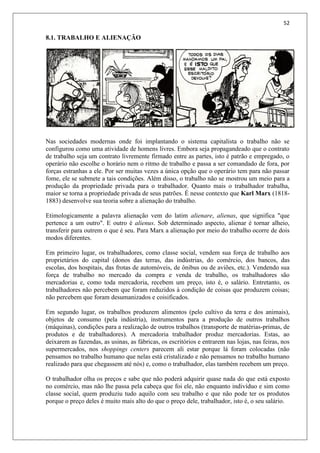 52
8.1. TRABALHO E ALIENAÇÃO
Nas sociedades modernas onde foi implantando o sistema capitalista o trabalho não se
configurou como uma atividade de homens livres. Embora seja propagandeado que o contrato
de trabalho seja um contrato livremente firmado entre as partes, isto é patrão e empregado, o
operário não escolhe o horário nem o ritmo de trabalho e passa a ser comandado de fora, por
forças estranhas a ele. Por ser muitas vezes a única opção que o operário tem para não passar
fome, ele se submete a tais condições. Além disso, o trabalho não se mostrou um meio para a
produção da propriedade privada para o trabalhador. Quanto mais o trabalhador trabalha,
maior se torna a propriedade privada de seus patrões. É nesse contexto que Karl Marx (1818-
1883) desenvolve sua teoria sobre a alienação do trabalho.
Etimologicamente a palavra alienação vem do latim alienare, alienas, que significa "que
pertence a um outro". E outro é alienus. Sob determinado aspecto, alienar é tornar alheio,
transferir para outrem o que é seu. Para Marx a alienação por meio do trabalho ocorre de dois
modos diferentes.
Em primeiro lugar, os trabalhadores, como classe social, vendem sua força de trabalho aos
proprietários do capital (donos das terras, das indústrias, do comércio, dos bancos, das
escolas, dos hospitais, das frotas de automóveis, de ônibus ou de aviões, etc.). Vendendo sua
força de trabalho no mercado da compra e venda de trabalho, os trabalhadores são
mercadorias e, como toda mercadoria, recebem um preço, isto é, o salário. Entretanto, os
trabalhadores não percebem que foram reduzidos à condição de coisas que produzem coisas;
não percebem que foram desumanizados e coisificados.
Em segundo lugar, os trabalhos produzem alimentos (pelo cultivo da terra e dos animais),
objetos de consumo (pela indústria), instrumentos para a produção de outros trabalhos
(máquinas), condições para a realização de outros trabalhos (transporte de matérias-primas, de
produtos e de trabalhadores). A mercadoria trabalhador produz mercadorias. Estas, ao
deixarem as fazendas, as usinas, as fábricas, os escritórios e entrarem nas lojas, nas feiras, nos
supermercados, nos shoppings centers parecem ali estar porque lá foram colocadas (não
pensamos no trabalho humano que nelas está cristalizado e não pensamos no trabalho humano
realizado para que chegassem até nós) e, como o trabalhador, elas também recebem um preço.
O trabalhador olha os preços e sabe que não poderá adquirir quase nada do que está exposto
no comércio, mas não lhe passa pela cabeça que foi ele, não enquanto indivíduo e sim como
classe social, quem produziu tudo aquilo com seu trabalho e que não pode ter os produtos
porque o preço deles é muito mais alto do que o preço dele, trabalhador, isto é, o seu salário.
 