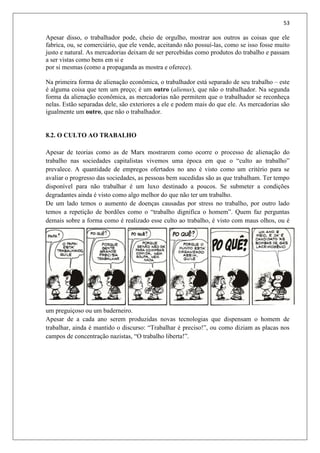 53
Apesar disso, o trabalhador pode, cheio de orgulho, mostrar aos outros as coisas que ele
fabrica, ou, se comerciário, que ele vende, aceitando não possuí-las, como se isso fosse muito
justo e natural. As mercadorias deixam de ser percebidas como produtos do trabalho e passam
a ser vistas como bens em si e
por si mesmas (como a propaganda as mostra e oferece).
Na primeira forma de alienação econômica, o trabalhador está separado de seu trabalho – este
é alguma coisa que tem um preço; é um outro (alienus), que não o trabalhador. Na segunda
forma da alienação econômica, as mercadorias não permitem que o trabalhador se reconheça
nelas. Estão separadas dele, são exteriores a ele e podem mais do que ele. As mercadorias são
igualmente um outro, que não o trabalhador.
8.2. O CULTO AO TRABALHO
Apesar de teorias como as de Marx mostrarem como ocorre o processo de alienação do
trabalho nas sociedades capitalistas vivemos uma época em que o “culto ao trabalho”
prevalece. A quantidade de empregos ofertados no ano é visto como um critério para se
avaliar o progresso das sociedades, as pessoas bem sucedidas são as que trabalham. Ter tempo
disponível para não trabalhar é um luxo destinado a poucos. Se submeter a condições
degradantes ainda é visto como algo melhor do que não ter um trabalho.
De um lado temos o aumento de doenças causadas por stress no trabalho, por outro lado
temos a repetição de bordões como o “trabalho dignifica o homem”. Quem faz perguntas
demais sobre a forma como é realizado esse culto ao trabalho, é visto com maus olhos, ou é
um preguiçoso ou um baderneiro.
Apesar de a cada ano serem produzidas novas tecnologias que dispensam o homem de
trabalhar, ainda é mantido o discurso: “Trabalhar é preciso!”, ou como diziam as placas nos
campos de concentração nazistas, “O trabalho liberta!”.
 