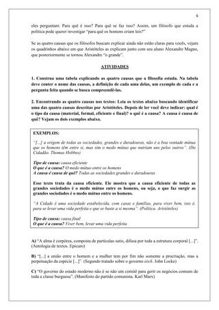 6
eles perguntam: Para quê é isso? Para quê se faz isso? Assim, um filósofo que estuda a
política pode querer investigar “para quê os homens criam leis?”
Se as quatro causas que os filósofos buscam explicar ainda não estão claras para vocês, vejam
os quadrinhos abaixo em que Aristóteles as explicam junto com seu aluno Alexandre Magno,
que posteriormente se tornou Alexandre “o grande”.
ATIVIDADES
1. Construa uma tabela explicando as quatro causas que a filosofia estuda. Na tabela
deve conter o nome das causas, a definição de cada uma delas, um exemplo de cada e a
pergunta feita quando se busca compreendê-las.
2. Encontrando as quatro causas nos textos: Leia os textos abaixo buscando identificar
uma das quatro causas descritas por Aristóteles. Depois de ler você deve indicar: qual é
o tipo da causa (material, formal, eficiente e final)? o quê é a causa? A causa é causa de
quê? Vejam os dois exemplos abaixo.
A) “A alma é corpórea, composta de partículas sutis, difusa por toda a estrutura corporal [...]”.
(Antologia de textos. Epicuro)
B) “[...] a união entre o homem e a mulher tem por fim não somente a procriação, mas a
perpetuação da espécie [...]”. (Segundo tratado sobre o governo civil. John Locke)
C) “O governo do estado moderno não é se não um comitê para gerir os negócios comuns de
toda a classe burguesa”. (Manifesto do partido comunista. Karl Marx)
EXEMPLOS:
“[...] a origem de todas as sociedades, grandes e duradouras, não é a boa vontade mútua
que os homens têm entre si, mas sim o medo mútuo que nutriam uns pelos outros”. (Do
Cidadão. Thomas Hobbes)
Tipo de causa: causa eficiente
O que é a causa? O medo mútuo entre os homens
A causa é causa de quê? Todas as sociedades grandes e duradouras
Esse texto trata da causa eficiente. Ele mostra que a causa eficiente de todas as
grandes sociedades é o medo mútuo entre os homens, ou seja, o que faz surgir as
grandes sociedades é o medo mútuo entre os homens.
“A Cidade é uma sociedade estabelecida, com casas e famílias, para viver bem, isto é,
para se levar uma vida perfeita e que se baste a si mesma”. (Política. Aristóteles)
Tipo de causa: causa final
O que é a causa? Viver bem, levar uma vida perfeita
A causa é causa de quê? A Cidade
Esse texto trata da causa final. Ele mostra que o bem viver é a causa final da Cidade,
ou seja, a finalidade da Cidade é proporcionar um bem viver para as pessoas.
 