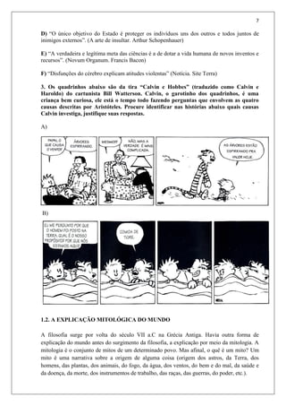 7
D) “O único objetivo do Estado é proteger os indivíduos uns dos outros e todos juntos de
inimigos externos”. (A arte de insultar. Arthur Schopenhauer)
E) “A verdadeira e legítima meta das ciências é a de dotar a vida humana de novos inventos e
recursos”. (Novum Organum. Francis Bacon)
F) “Disfunções do cérebro explicam atitudes violentas” (Notícia. Site Terra)
3. Os quadrinhos abaixo são da tira “Calvin e Hobbes” (traduzido como Calvin e
Haroldo) do cartunista Bill Watterson. Calvin, o garotinho dos quadrinhos, é uma
criança bem curiosa, ele está o tempo todo fazendo perguntas que envolvem as quatro
causas descritas por Aristóteles. Procure identificar nas histórias abaixo quais causas
Calvin investiga, justifique suas respostas.
A)
B)
1.2. A EXPLICAÇÃO MITOLÓGICA DO MUNDO
A filosofia surge por volta do século VII a.C na Grécia Antiga. Havia outra forma de
explicação do mundo antes do surgimento da filosofia, a explicação por meio da mitologia. A
mitologia é o conjunto de mitos de um determinado povo. Mas afinal, o quê é um mito? Um
mito é uma narrativa sobre a origem de alguma coisa (origem dos astros, da Terra, dos
homens, das plantas, dos animais, do fogo, da água, dos ventos, do bem e do mal, da saúde e
da doença, da morte, dos instrumentos de trabalho, das raças, das guerras, do poder, etc.).
 