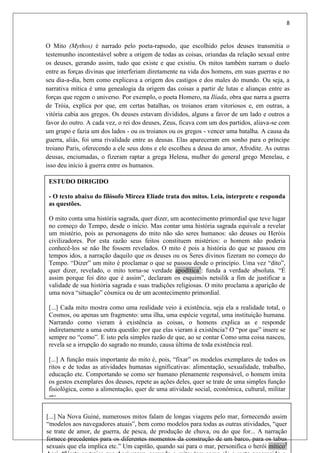 8
O Mito (Mythos) é narrado pelo poeta-rapsodo, que escolhido pelos deuses transmitia o
testemunho incontestável sobre a origem de todas as coisas, oriundas da relação sexual entre
os deuses, gerando assim, tudo que existe e que existiu. Os mitos também narram o duelo
entre as forças divinas que interferiam diretamente na vida dos homens, em suas guerras e no
seu dia-a-dia, bem como explicava a origem dos castigos e dos males do mundo. Ou seja, a
narrativa mítica é uma genealogia da origem das coisas a partir de lutas e alianças entre as
forças que regem o universo. Por exemplo, o poeta Homero, na Ilíada, obra que narra a guerra
de Tróia, explica por que, em certas batalhas, os troianos eram vitoriosos e, em outras, a
vitória cabia aos gregos. Os deuses estavam divididos, alguns a favor de um lado e outros a
favor do outro. A cada vez, o rei dos deuses, Zeus, ficava com um dos partidos, aliava-se com
um grupo e fazia um dos lados - ou os troianos ou os gregos - vencer uma batalha. A causa da
guerra, aliás, foi uma rivalidade entre as deusas. Elas apareceram em sonho para o príncipe
troiano Paris, oferecendo a ele seus dons e ele escolheu a deusa do amor, Afrodite. As outras
deusas, enciumadas, o fizeram raptar a grega Helena, mulher do general grego Menelau, e
isso deu início à guerra entre os humanos.
[...] Na Nova Guiné, numerosos mitos falam de longas viagens pelo mar, fornecendo assim
“modelos aos navegadores atuais”, bem como modelos para todas as outras atividades, “quer
se trate de amor, de guerra, de pesca, de produção de chuva, ou do que for... A narração
fornece precedentes para os diferentes momentos da construção de um barco, para os tabus
sexuais que ela implica etc.” Um capitão, quando sai para o mar, personifica o herói mítico2
ESTUDO DIRIGIDO
- O texto abaixo do filósofo Mircea Eliade trata dos mitos. Leia, interprete e responda
as questões.
O mito conta uma história sagrada, quer dizer, um acontecimento primordial que teve lugar
no começo do Tempo, desde o início. Mas contar uma história sagrada equivale a revelar
um mistério, pois as personagens do mito não são seres humanos: são deuses ou Heróis
civilizadores. Por esta razão seus feitos constituem mistérios: o homem não poderia
conhecê-los se não lhe fossem revelados. O mito é pois a história do que se passou em
tempos idos, a narração daquilo que os deuses ou os Seres divinos fizeram no começo do
Tempo. “Dizer” um mito é proclamar o que se passou desde o princípio. Uma vez “dito”,
quer dizer, revelado, o mito torna-se verdade apodítica1
: funda a verdade absoluta. “É
assim porque foi dito que é assim”, declaram os esquimós netsilik a fim de justificar a
validade de sua história sagrada e suas tradições religiosas. O mito proclama a aparição de
uma nova “situação” cósmica ou de um acontecimento primordial.
[...] Cada mito mostra como uma realidade veio à existência, seja ela a realidade total, o
Cosmos, ou apenas um fragmento: uma ilha, uma espécie vegetal, uma instituição humana.
Narrando como vieram à existência as coisas, o homens explica as e responde
indiretamente a uma outra questão: por que elas vieram à existência? O “por que” insere se
sempre no “como”. E isto pela simples razão de que, ao se contar Como uma coisa nasceu,
revela se a irrupção do sagrado no mundo, causa última de toda existência real.
[...] A função mais importante do mito é, pois, “fixar” os modelos exemplares de todos os
ritos e de todas as atividades humanas significativas: alimentação, sexualidade, trabalho,
educação etc. Comportando se como ser humano plenamente responsável, o homem imita
os gestos exemplares dos deuses, repete as ações deles, quer se trate de uma simples função
fisiológica, como a alimentação, quer de uma atividade social, econômica, cultural, militar
etc.
 