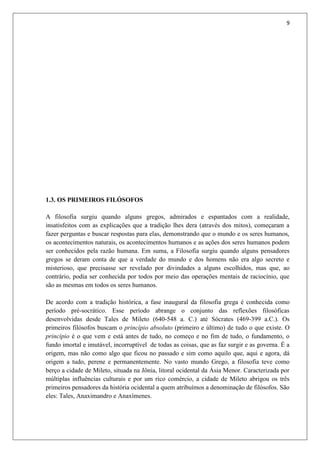 9
1.3. OS PRIMEIROS FILÓSOFOS
A filosofia surgiu quando alguns gregos, admirados e espantados com a realidade,
insatisfeitos com as explicações que a tradição lhes dera (através dos mitos), começaram a
fazer perguntas e buscar respostas para elas, demonstrando que o mundo e os seres humanos,
os acontecimentos naturais, os acontecimentos humanos e as ações dos seres humanos podem
ser conhecidos pela razão humana. Em suma, a Filosofia surgiu quando alguns pensadores
gregos se deram conta de que a verdade do mundo e dos homens não era algo secreto e
misterioso, que precisasse ser revelado por divindades a alguns escolhidos, mas que, ao
contrário, podia ser conhecida por todos por meio das operações mentais de raciocínio, que
são as mesmas em todos os seres humanos.
De acordo com a tradição histórica, a fase inaugural da filosofia grega é conhecida como
período pré-socrático. Esse período abrange o conjunto das reflexões filosóficas
desenvolvidas desde Tales de Mileto (640-548 a. C.) até Sócrates (469-399 a.C.). Os
primeiros filósofos buscam o princípio absoluto (primeiro e último) de tudo o que existe. O
princípio é o que vem e está antes de tudo, no começo e no fim de tudo, o fundamento, o
fundo imortal e imutável, incorruptível de todas as coisas, que as faz surgir e as governa. É a
origem, mas não como algo que ficou no passado e sim como aquilo que, aqui e agora, dá
origem a tudo, perene e permanentemente. No vasto mundo Grego, a filosofia teve como
berço a cidade de Mileto, situada na Jônia, litoral ocidental da Ásia Menor. Caracterizada por
múltiplas influências culturais e por um rico comércio, a cidade de Mileto abrigou os três
primeiros pensadores da história ocidental a quem atribuímos a denominação de filósofos. São
eles: Tales, Anaximandro e Anaxímenes.
 