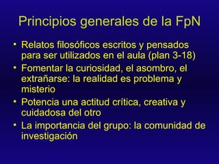 Principios generales de la FpN Relatos filosóficos escritos y pensados para ser utilizados en el aula (plan 3-18) Fomentar la curiosidad, el asombro, el extrañarse: la realidad es problema y misterio Potencia una actitud crítica, creativa y cuidadosa del otro La importancia del grupo: la comunidad de investigación 