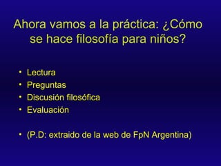 Ahora vamos a la práctica: ¿Cómo se hace filosofía para niños? Lectura Preguntas Discusión filosófica Evaluación (P.D: extraido de la web de FpN Argentina) 