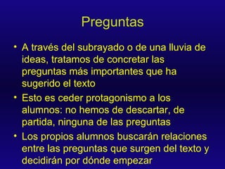 Preguntas A través del subrayado o de una lluvia de ideas, tratamos de concretar las preguntas más importantes que ha sugerido el texto Esto es ceder protagonismo a los alumnos: no hemos de descartar, de partida, ninguna de las preguntas Los propios alumnos buscarán relaciones entre las preguntas que surgen del texto y decidirán por dónde empezar 
