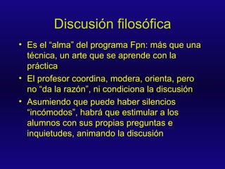 Discusión filosófica Es el “alma” del programa Fpn: más que una técnica, un arte que se aprende con la práctica El profesor coordina, modera, orienta, pero no “da la razón”, ni condiciona la discusión Asumiendo que puede haber silencios “incómodos”, habrá que estimular a los alumnos con sus propias preguntas e inquietudes, animando la discusión 