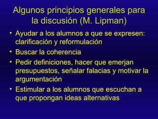 Algunos principios generales para la discusión (M. Lipman) Ayudar a los alumnos a que se expresen: clarificación y reformulación Buscar la coherencia Pedir definiciones, hacer que emerjan presupuestos, señalar falacias y motivar la argumentación  Estimular a los alumnos que escuchan a que propongan ideas alternativas 
