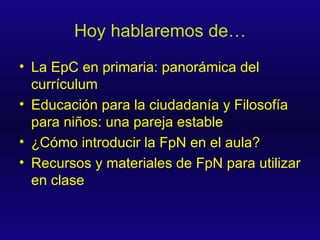 Hoy hablaremos de… La EpC en primaria: panorámica del currículum Educación para la ciudadanía y Filosofía para niños: una pareja estable ¿Cómo introducir la FpN en el aula? Recursos y materiales de FpN para utilizar en clase 