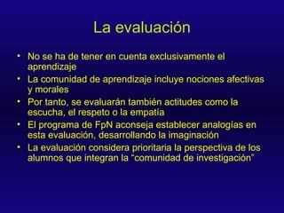 La evaluación No se ha de tener en cuenta exclusivamente el aprendizaje La comunidad de aprendizaje incluye nociones afectivas y morales Por tanto, se evaluarán también actitudes como la escucha, el respeto o la empatía El programa de FpN aconseja establecer analogías en esta evaluación, desarrollando la imaginación La evaluación considera prioritaria la perspectiva de los alumnos que integran la “comunidad de investigación” 