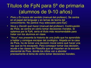 Títulos de FpN para 5º de primaria (alumnos de 9-10 años) Pixie  y  En busca del sentido  (manual del profesor). Se centra en el papel del lenguaje y en temas de teoría del conocimiento. No parece muy adecuado para EpC Nous  y  Decidir qué hacer  (manual del profesor). Continuación de  Pixie , se centra en cómo tomar decisiones morales. Si optamos por la FpN, sería el título más recomendable para tratar con los alumnos en clase “ Nous ” nos presenta la historia de una jirafa que ha aprendido a hablar y consigue escapar del zoológico. Alojada en la casa de Pixie, ha de tomar una decisión moral sobre qué hacer una vez que se ha escapado. Para conseguir tomar esa decisión, acude a las clases de Filosofía que se imparten en la escuela elemental de Pixie, donde los niños van a abordar precisamente el tema de cómo tomar decisiones morales. 