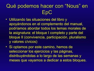 Qué podemos hacer con “Nous” en EpC Utilizando las situaciones del libro y apoyándonos en el complemento del manual, podríamos abordar todos los temas morales de la asignatura: el bloque I completo y parte del bloque II (convivencia, participación, pluralismo y valores cívicos) Si optamos por este camino, hemos de seleccionar los ejercicios y las páginas, distribuyéndolas a lo largo de las semanas y meses que vayamos a dedicar a estos bloques. 