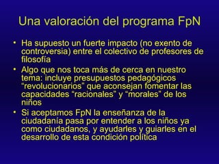 Una valoración del programa FpN Ha supuesto un fuerte impacto (no exento de controversia) entre el colectivo de profesores de filosofía Algo que nos toca más de cerca en nuestro tema: incluye presupuestos pedagógicos “revolucionarios” que aconsejan fomentar las capacidades “racionales” y “morales” de los niños Si aceptamos FpN la enseñanza de la ciudadanía pasa por entender a los niños ya como ciudadanos, y ayudarles y guiarles en el desarrollo de esta condición política 