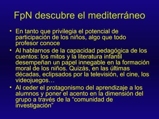 FpN descubre el mediterráneo En tanto que privilegia el potencial de participación de los niños, algo que todo profesor conoce Al hablarnos de la capacidad pedagógica de los cuentos: los mitos y la literatura infantil desempeñan un papel innegable en la formación moral de los niños. Quizás, en las últimas décadas, eclipsados por la televisión, el cine, los videojuegos… Al ceder el protagonismo del aprendizaje a los alumnos y poner el acento en la dimensión del grupo a través de la “comunidad de investigación” 