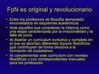 FpN es original y revolucionario Entre los profesores de filosofía demasiado encorsetados en esquemas académicos Ante aquellos que consideran la infancia como una etapa caracterizada por la irracionalidad y la falta de juicio Al diseñar un currículum evolutivo y completo en el que se abordan diferentes tópicos filosóficos que contribuyen de forma decisiva a la formación de ciudadanos Al complementar este currículum con novelas filosóficas y sus correspondientes manuales para los profesores 