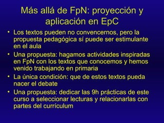 Más allá de FpN: proyección y aplicación en EpC Los textos pueden no convencernos, pero la propuesta pedagógica sí puede ser estimulante en el aula Una propuesta: hagamos actividades inspiradas en FpN con los textos que conocemos y hemos venido trabajando en primaria La única condición: que de estos textos pueda nacer el debate Una propuesta: dedicar las 9h prácticas de este curso a seleccionar lecturas y relacionarlas con partes del currículum 